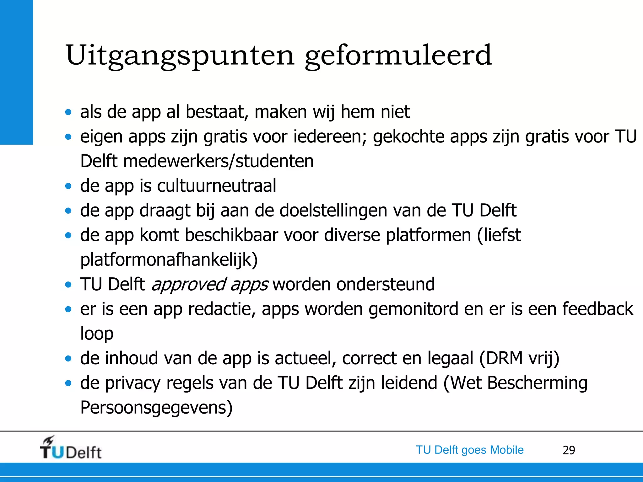 Uitgangspunten geformuleerd
• als de app al bestaat, maken wij hem niet
• eigen apps zijn gratis voor iedereen; gekochte apps zijn gratis voor TU
  Delft medewerkers/studenten
• de app is cultuurneutraal
• de app draagt bij aan de doelstellingen van de TU Delft
• de app komt beschikbaar voor diverse platformen (liefst
  platformonafhankelijk)
• TU Delft approved apps worden ondersteund
• er is een app redactie, apps worden gemonitord en er is een feedback
  loop
• de inhoud van de app is actueel, correct en legaal (DRM vrij)
• de privacy regels van de TU Delft zijn leidend (Wet Bescherming
  Persoonsgegevens)

                                            TU Delft goes Mobile   29
 