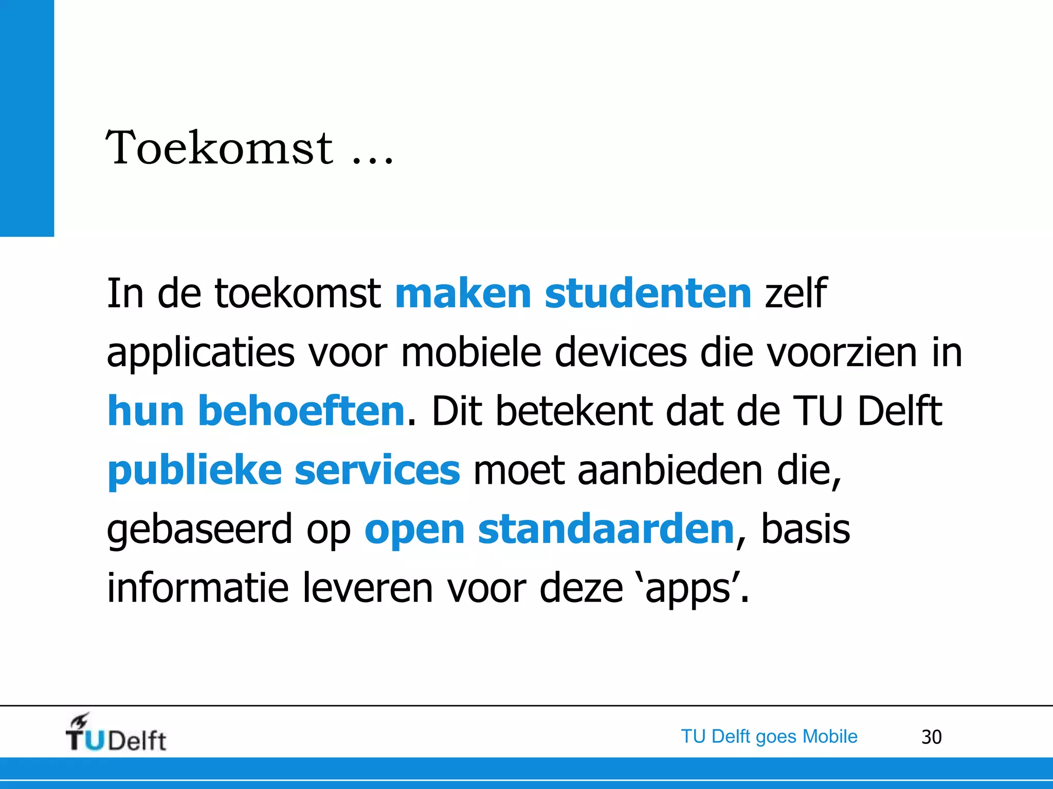 Toekomst …

In de toekomst maken studenten zelf
applicaties voor mobiele devices die voorzien in
hun behoeften. Dit betekent dat de TU Delft
publieke services moet aanbieden die,
gebaseerd op open standaarden, basis
informatie leveren voor deze ‘apps’.


                                TU Delft goes Mobile   30
 