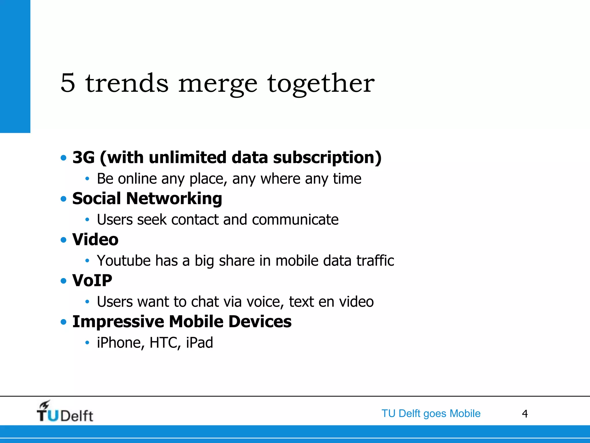 5 trends merge together

• 3G (with unlimited data subscription)
   • Be online any place, any where any time
• Social Networking
   • Users seek contact and communicate
• Video
   • Youtube has a big share in mobile data traffic
• VoIP
   • Users want to chat via voice, text en video
• Impressive Mobile Devices
   • iPhone, HTC, iPad



                                                   TU Delft goes Mobile   4
 