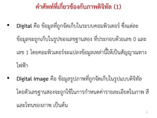 คาศัพท์ที่เกี่ยวข้องกับภาพดิจิทัล (1)

• Digital คือ ข้อมูลที่ถูกจัดเก็บในระบบคอมพิวเตอร์ ซึ่งแต่ละ
    ข้อมูลจะถูกเก็บในรูปของเลขฐานสอง ที่ประกอบด้วยเลข 0 และ
    เลข 1 โดยคอมพิวเตอร์จะแปลงข้อมูลเหล่านี้ให้เป็นสัญญาณทาง
    ไฟฟ้า
• Digital Image คือ ข้อมูลรูปภาพที่ถูกจัดเก็บในรูปแบบดิจิทัล
    โดยตัวเลขฐานสองจะถูกใช้ในการกาหนดค่ารายละเอียดในภาพ สี
    และโทนของภาพ เป็นต้น
                                                               2
 