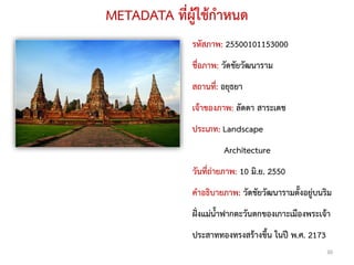 METADATA ที่ผู้ใช้กาหนด
             รหัสภาพ: 25500101153000
             ชื่อภาพ: วัดชัยวัฒนาราม
             สถานที:่ อยุธยา
             เจ้าของภาพ: ลัดดา สาระเดช
             ประเภท: Landscape
                      Architecture
             วันที่ถ่ายภาพ: 10 มิ.ย. 2550
             คาอธิบายภาพ: วัดชัยวัฒนารามตั้งอยู่บนริม
             ฝั่งแม่น้าฟากตะวันตกของเกาะเมืองพระเจ้า
             ประสาททองทรงสร้างขึ้น ในปี พ.ศ. 2173
                                                    30
 