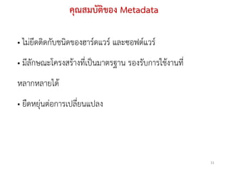 คุณสมบัติของ Metadata

• ไม่ยึดติดกับชนิดของฮาร์ดแวร์ และซอฟต์แวร์
• มีลักษณะโครงสร้างที่เป็นมาตรฐาน รองรับการใช้งานที่
หลากหลายได้
• ยืดหยุ่นต่อการเปลี่ยนแปลง




                                                       31
 