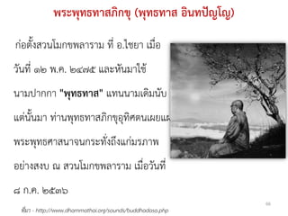 พระพุทธทาสภิกขุ (พุทธทาส อินทปัญโญ)
ก่อตั้งสวนโมกขพลาราม ที่ อ.ไชยา เมื่อ
วันที่ ๑๒ พ.ค. ๒๔๗๕ และหันมาใช้
นามปากกา "พุทธทาส" แทนนามเดิมนับ
แต่นั้นมา ท่านพุทธทาสภิกขุอุทิศตนเผยแผ่
พระพุทธศาสนาจนกระทั่งถึงแก่มรภาพ
อย่างสงบ ณ สวนโมกขพลาราม เมื่อวันที่
๘ ก.ค. ๒๕๓๖
                                                           66
 ที่มา - http://www.dhammathai.org/sounds/buddhadasa.php
 