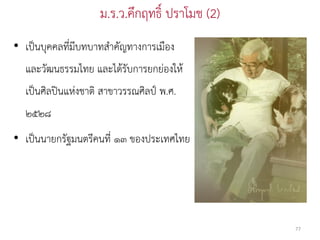 ม.ร.ว.คึกฤทธิ์ ปราโมช (2)
• เป็นบุคคลที่มีบทบาทสาคัญทางการเมือง
  และวัฒนธรรมไทย และได้รับการยกย่องให้
  เป็นศิลปินแห่งชาติ สาขาวรรณศิลป์ พ.ศ.
  ๒๕๒๘
• เป็นนายกรัฐมนตรีคนที่ ๑๓ ของประเทศไทย




                                                77
 