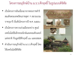 โครงการอนุรักษ์บ้าน ม.ร.ว.คึกฤทธิ์ ในรูปแบบดิจิทัล
• เป็นโครงการอันเนื่องมาจากพระราชดาริ
   สมเด็จพระเทพรัตนราชสุดา ฯ สยามบรม
   ราชกุมารี เริ่มต้นโครงการปี พ.ศ. ๒๕๕๐
• เป็นโครงการความร่วมมือระหว่าง ศูนย์
   เทคโนโลยีอิเล็กทรอนิกส์และคอมพิวเตอร์
   แห่งชาติ กับมูลนิธิคึกฤทธิ์ ๘๐ และอสมท.
• ดาเนินการอนุรักษ์บ้าน ม.ร.ว.คึกฤทธิ์ โดย
   ใช้เทคโนโลยีดิจิทัล
                                                             80
 