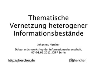 Thematische
 Vernetzung heterogener
  Informationsbestände
                     Johannes Hercher
    Doktorandenworkshop der Informationswissenschaft,
               07-08.06.2012, DIPF Berlin


http://jhercher.de                         @jhercher
 