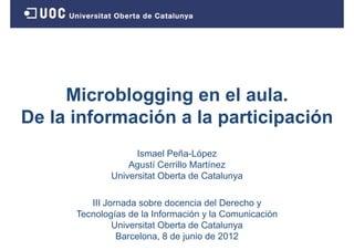 Microblogging en el aula.
De la información a l participación
D l i f       ió    la   ti i   ió
                    Ismael Peña-López
                  Agustí Cerrillo Martínez
              Universitat Oberta de Catalunya

         III Jornada sobre docencia del Derecho y
      Tecnologías de la Información y la Comunicación
               Universitat Oberta de Catalunya
               U i    it t Ob t d C t l
                Barcelona, 8 de junio de 2012
 