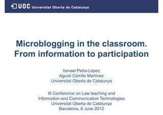 Microblogging in the classroom.
From information to participation
F    i f    ti t       ti i ti
                 Ismael Peña-López
               Agustí Cerrillo Martínez
           Universitat Oberta de Catalunya

          III Conference on Law teaching and
     Information and Communication Technologies
             Universitat Oberta de Catalunya
             U i    it t Ob t d C t l
                 Barcelona, 8 June 2012
 