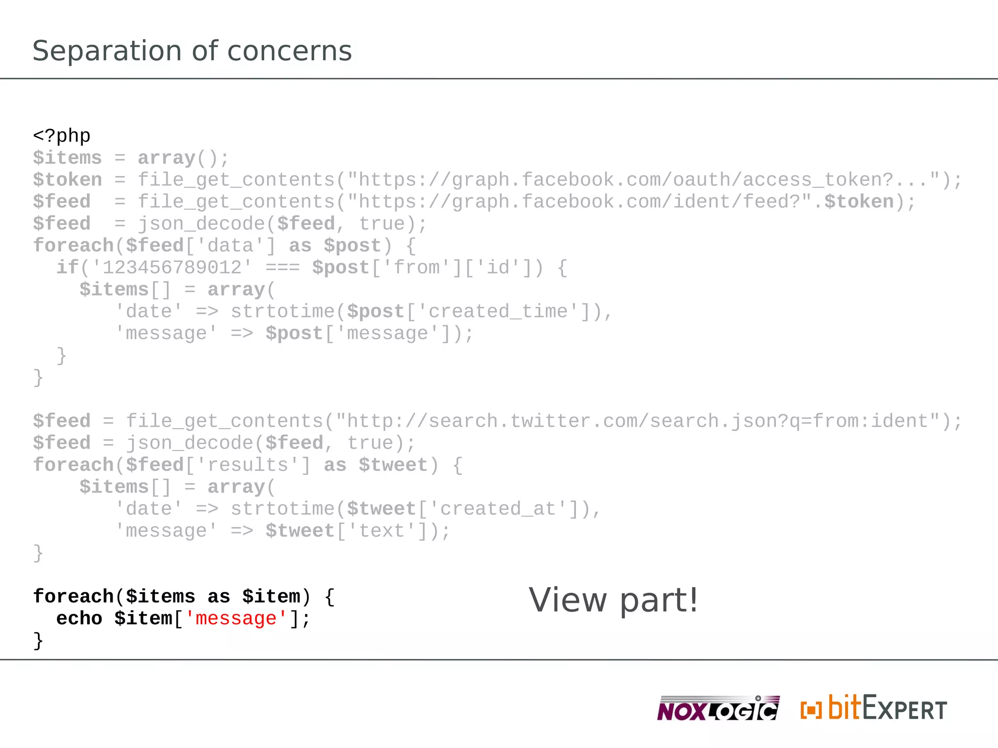 Separation of concerns

<?php
$items = array();
$token = file_get_contents("https://graph.facebook.com/oauth/access_token?...");
$feed = file_get_contents("https://graph.facebook.com/ident/feed?".$token);
$feed = json_decode($feed, true);
foreach($feed['data'] as $post) {
  if('123456789012' === $post['from']['id']) {
    $items[] = array(
       'date' => strtotime($post['created_time']),
       'message' => $post['message']);
  }
}

$feed = file_get_contents("http://search.twitter.com/search.json?q=from:ident");
$feed = json_decode($feed, true);
foreach($feed['results'] as $tweet) {
    $items[] = array(
       'date' => strtotime($tweet['created_at']),
       'message' => $tweet['text']);
}

foreach($items as $item) {
  echo $item['message'];
                                          View part!
}
 