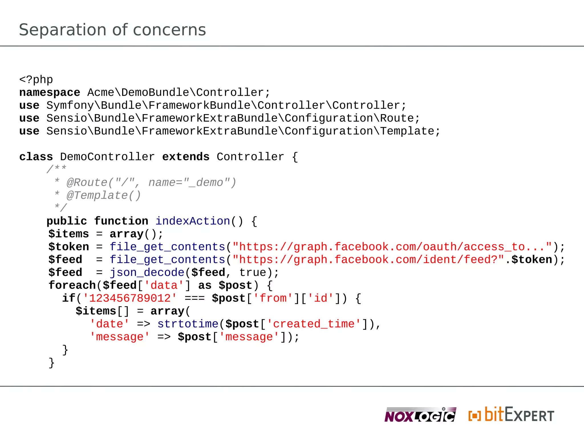 Separation of concerns

<?php
namespace AcmeDemoBundleController;
use SymfonyBundleFrameworkBundleControllerController;
use SensioBundleFrameworkExtraBundleConfigurationRoute;
use SensioBundleFrameworkExtraBundleConfigurationTemplate;

class DemoController extends Controller {
    /**
     * @Route("/", name="_demo")
     * @Template()
     */
    public function indexAction() {
    $items = array();
    $token = file_get_contents("https://graph.facebook.com/oauth/access_to...");
    $feed = file_get_contents("https://graph.facebook.com/ident/feed?".$token);
    $feed = json_decode($feed, true);
    foreach($feed['data'] as $post) {
      if('123456789012' === $post['from']['id']) {
        $items[] = array(
          'date' => strtotime($post['created_time']),
          'message' => $post['message']);
      }
    }
 