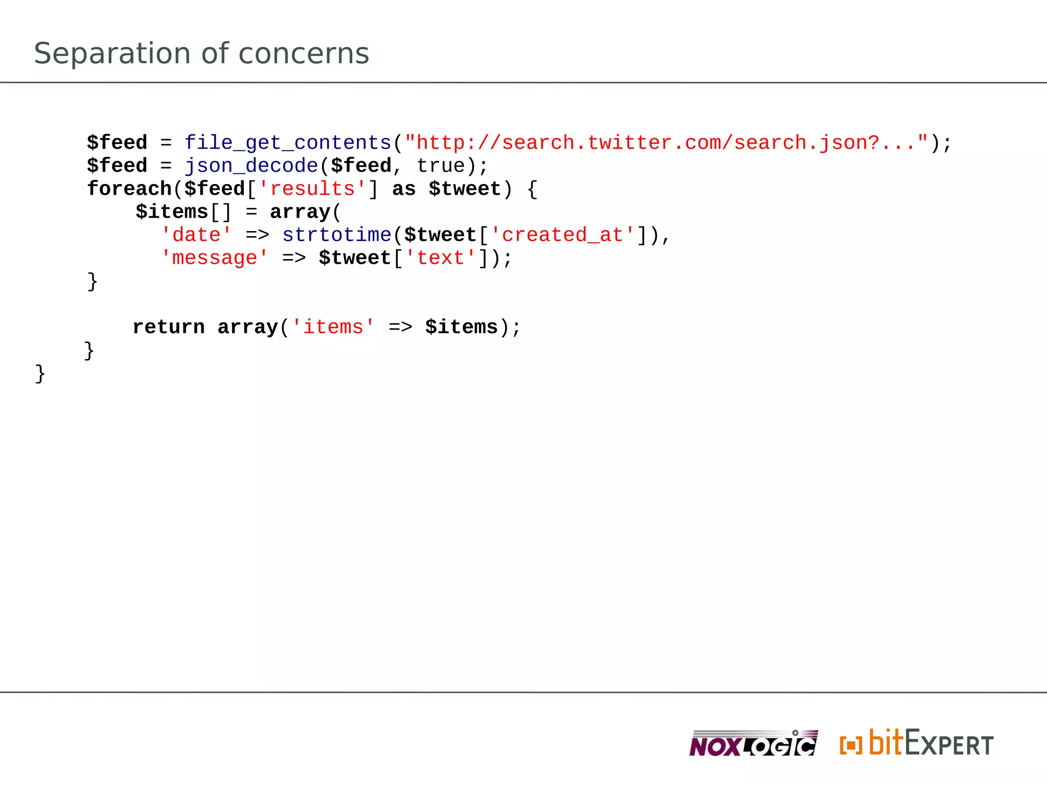 Separation of concerns

    $feed = file_get_contents("http://search.twitter.com/search.json?...");
    $feed = json_decode($feed, true);
    foreach($feed['results'] as $tweet) {
        $items[] = array(
          'date' => strtotime($tweet['created_at']),
          'message' => $tweet['text']);
    }

        return array('items' => $items);
    }
}
 