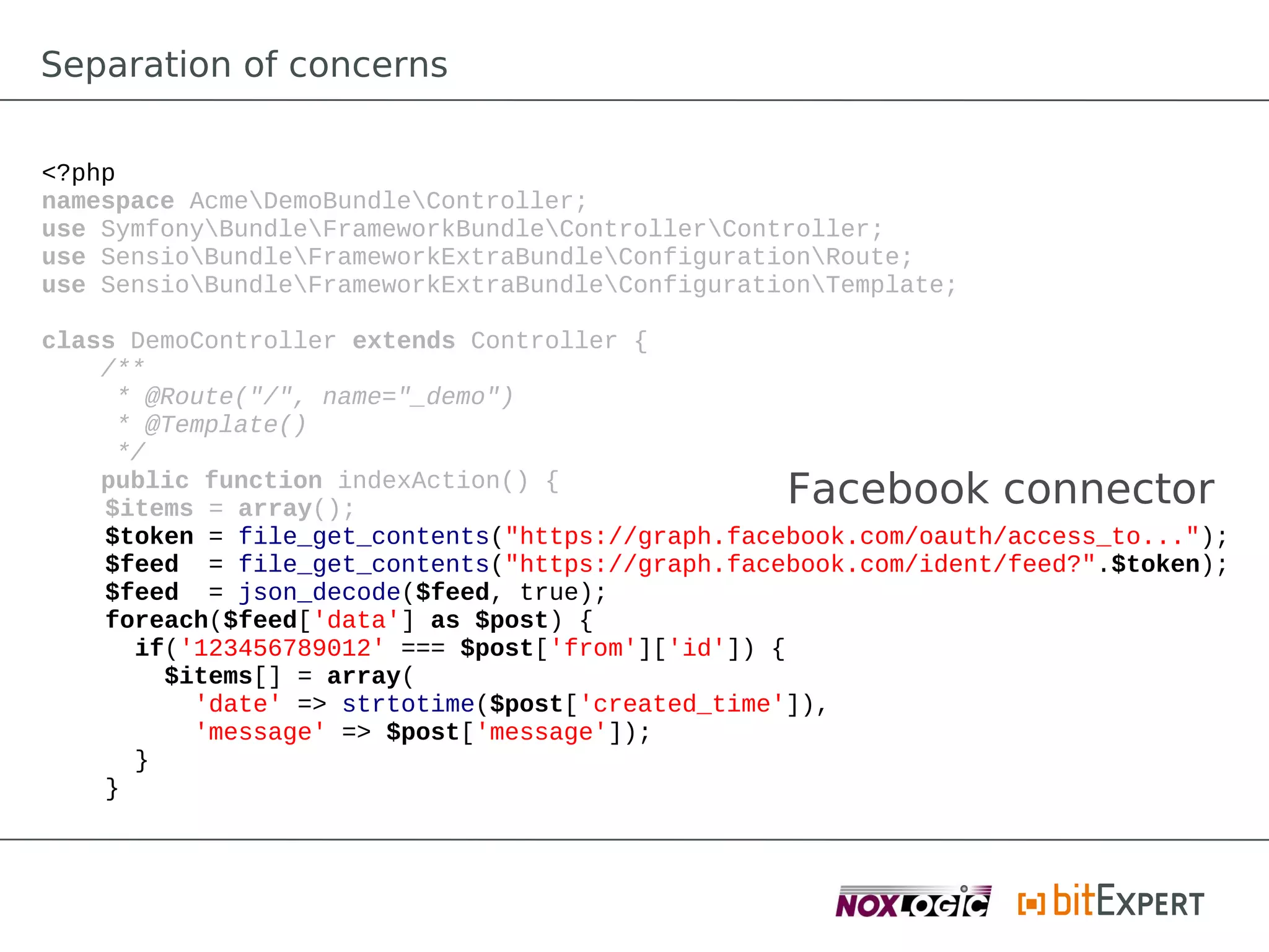 Separation of concerns

<?php
namespace AcmeDemoBundleController;
use SymfonyBundleFrameworkBundleControllerController;
use SensioBundleFrameworkExtraBundleConfigurationRoute;
use SensioBundleFrameworkExtraBundleConfigurationTemplate;

class DemoController extends Controller {
    /**
     * @Route("/", name="_demo")
     * @Template()
     */
    public function indexAction() {
    $items = array();
                                                  Facebook connector
    $token = file_get_contents("https://graph.facebook.com/oauth/access_to...");
    $feed = file_get_contents("https://graph.facebook.com/ident/feed?".$token);
    $feed = json_decode($feed, true);
    foreach($feed['data'] as $post) {
      if('123456789012' === $post['from']['id']) {
        $items[] = array(
          'date' => strtotime($post['created_time']),
          'message' => $post['message']);
      }
    }
 