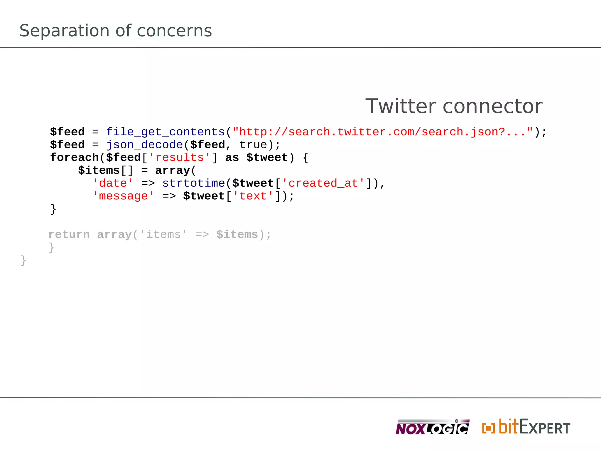 Separation of concerns



                                                 Twitter connector
    $feed = file_get_contents("http://search.twitter.com/search.json?...");
    $feed = json_decode($feed, true);
    foreach($feed['results'] as $tweet) {
        $items[] = array(
          'date' => strtotime($tweet['created_at']),
          'message' => $tweet['text']);
    }

    return array('items' => $items);
    }
}
 