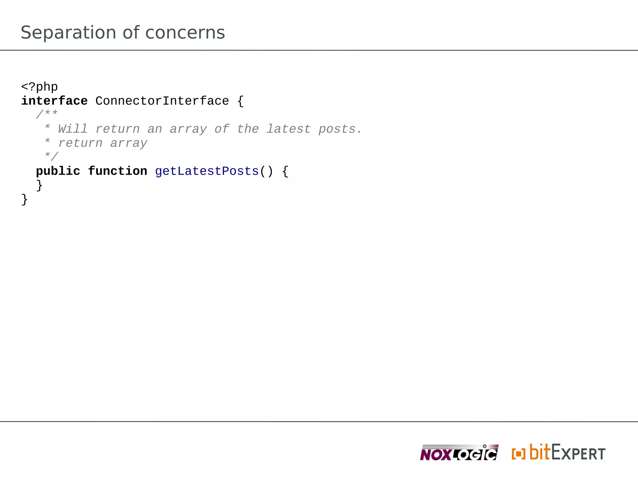Separation of concerns

<?php
interface ConnectorInterface {
  /**
   * Will return an array of the latest posts.
   * return array
   */
  public function getLatestPosts() {
  }
}
 