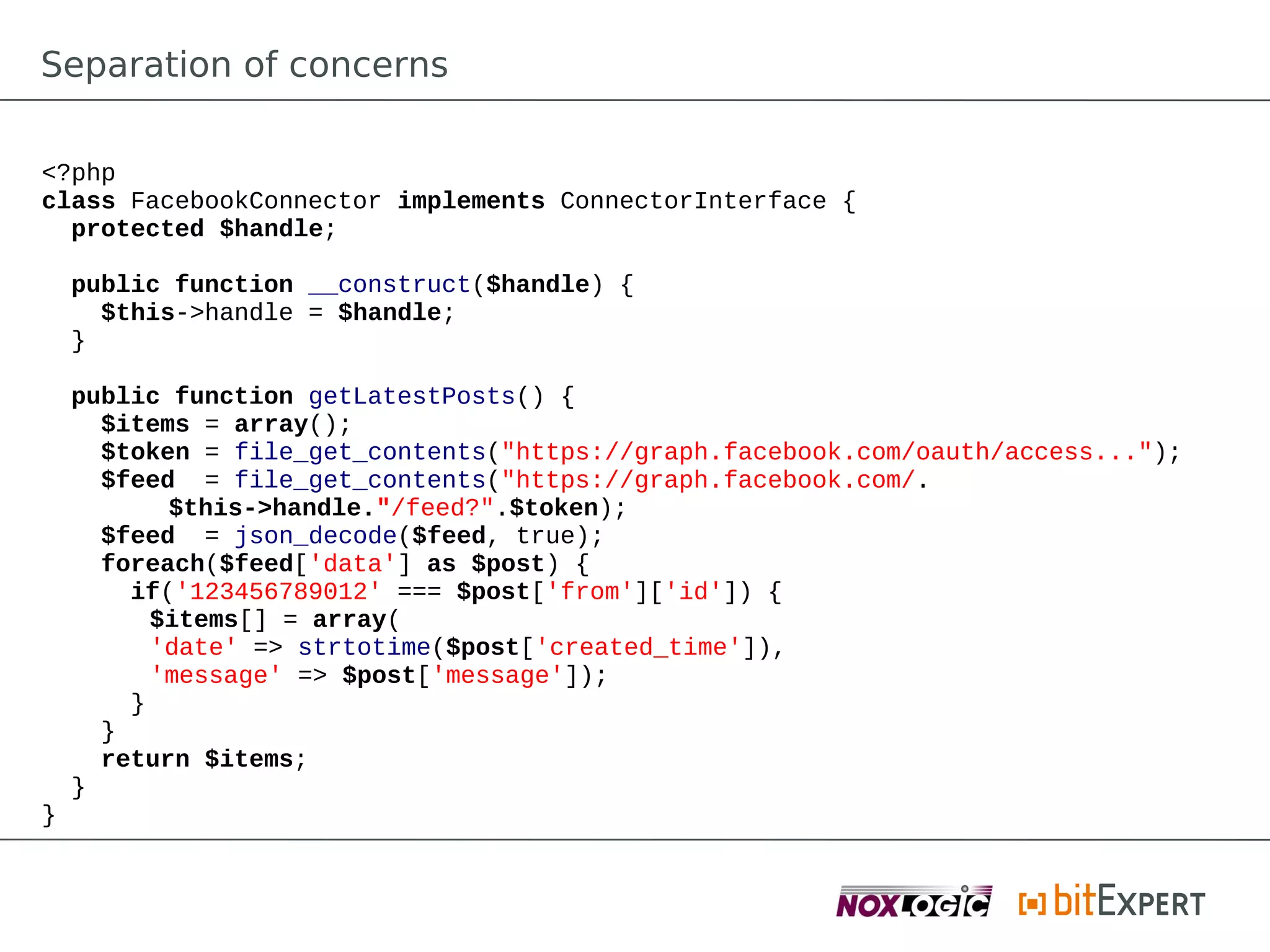 Separation of concerns

<?php
class FacebookConnector implements ConnectorInterface {
  protected $handle;

    public function __construct($handle) {
      $this->handle = $handle;
    }

    public function getLatestPosts() {
      $items = array();
      $token = file_get_contents("https://graph.facebook.com/oauth/access...");
      $feed = file_get_contents("https://graph.facebook.com/.
           $this->handle."/feed?".$token);
      $feed = json_decode($feed, true);
      foreach($feed['data'] as $post) {
        if('123456789012' === $post['from']['id']) {
          $items[] = array(
          'date' => strtotime($post['created_time']),
          'message' => $post['message']);
        }
      }
      return $items;
    }
}
 