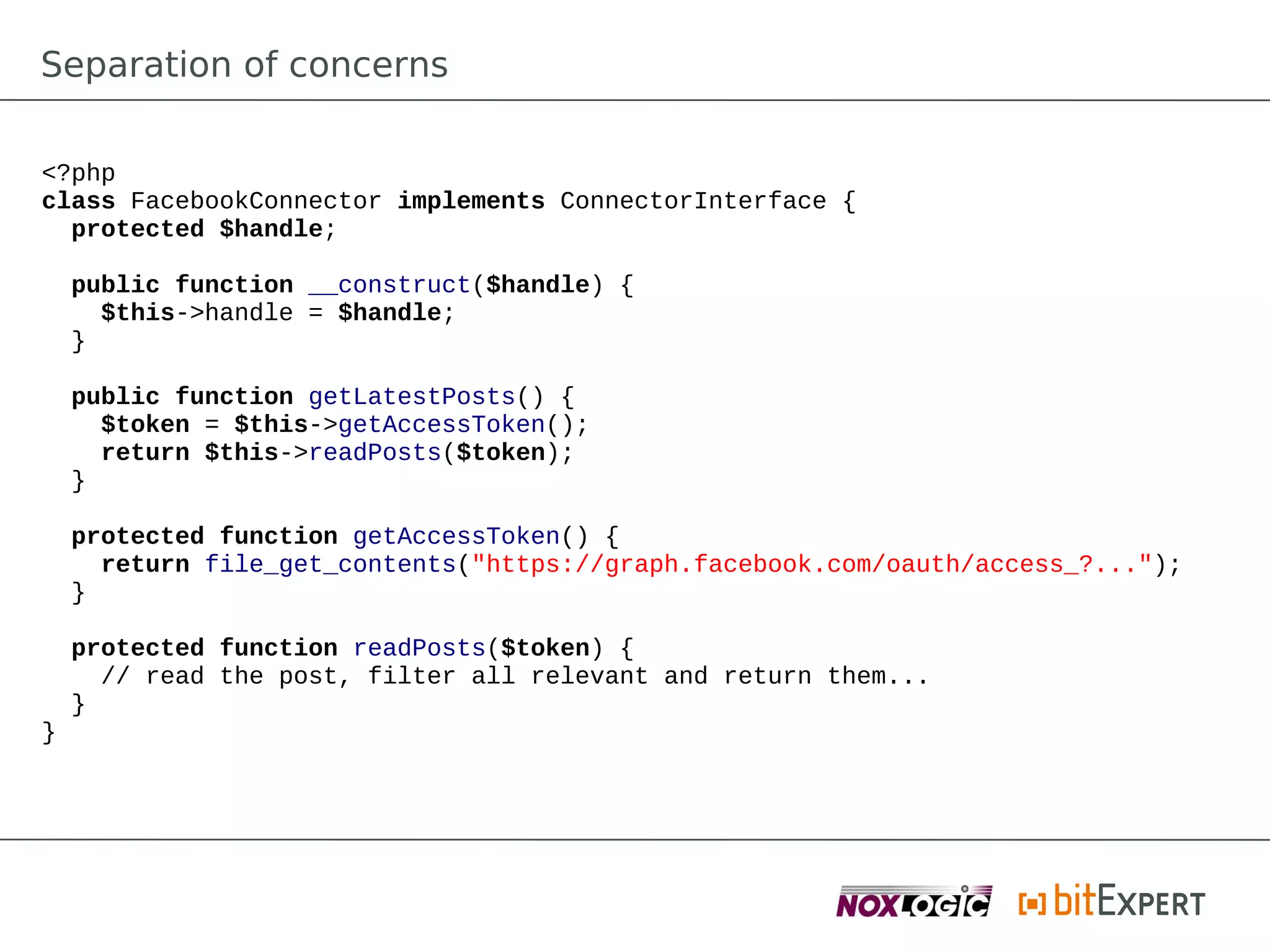Separation of concerns

<?php
class FacebookConnector implements ConnectorInterface {
  protected $handle;

    public function __construct($handle) {
      $this->handle = $handle;
    }

    public function getLatestPosts() {
      $token = $this->getAccessToken();
      return $this->readPosts($token);
    }

    protected function getAccessToken() {
      return file_get_contents("https://graph.facebook.com/oauth/access_?...");
    }

    protected function readPosts($token) {
      // read the post, filter all relevant and return them...
    }
}
 