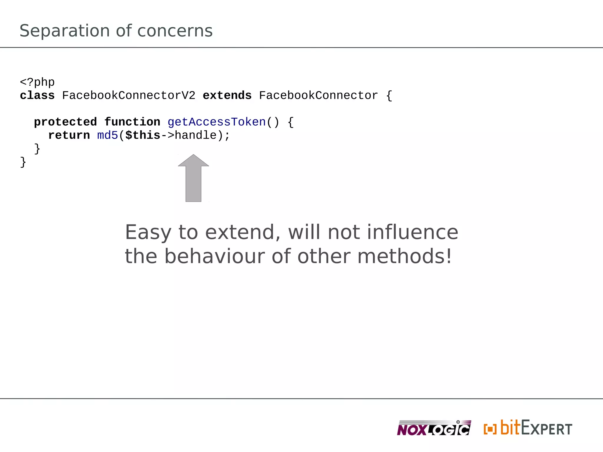 Separation of concerns

<?php
class FacebookConnectorV2 extends FacebookConnector {

    protected function getAccessToken() {
      return md5($this->handle);
    }
}




                Easy to extend, will not influence
                the behaviour of other methods!
 