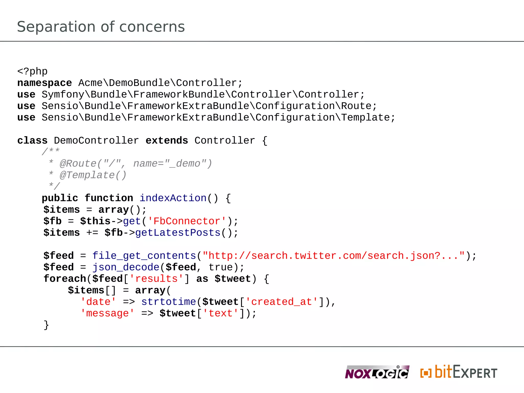 Separation of concerns

<?php
namespace AcmeDemoBundleController;
use SymfonyBundleFrameworkBundleControllerController;
use SensioBundleFrameworkExtraBundleConfigurationRoute;
use SensioBundleFrameworkExtraBundleConfigurationTemplate;

class DemoController extends Controller {
    /**
     * @Route("/", name="_demo")
     * @Template()
     */
    public function indexAction() {
    $items = array();
    $fb = $this->get('FbConnector');
    $items += $fb->getLatestPosts();

    $feed = file_get_contents("http://search.twitter.com/search.json?...");
    $feed = json_decode($feed, true);
    foreach($feed['results'] as $tweet) {
        $items[] = array(
          'date' => strtotime($tweet['created_at']),
          'message' => $tweet['text']);
    }
 