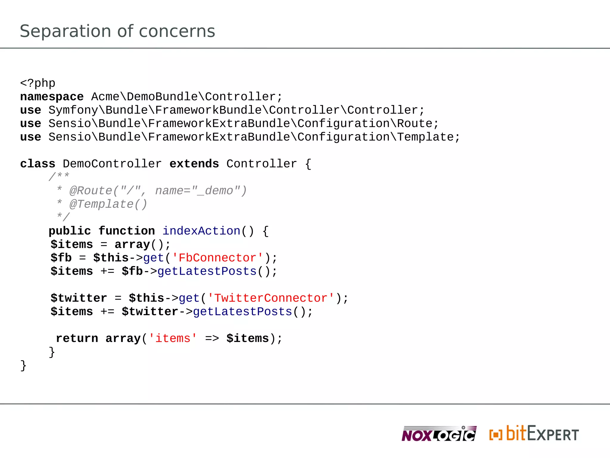 Separation of concerns

<?php
namespace AcmeDemoBundleController;
use SymfonyBundleFrameworkBundleControllerController;
use SensioBundleFrameworkExtraBundleConfigurationRoute;
use SensioBundleFrameworkExtraBundleConfigurationTemplate;

class DemoController extends Controller {
    /**
     * @Route("/", name="_demo")
     * @Template()
     */
    public function indexAction() {
    $items = array();
    $fb = $this->get('FbConnector');
    $items += $fb->getLatestPosts();

    $twitter = $this->get('TwitterConnector');
    $items += $twitter->getLatestPosts();

     return array('items' => $items);
    }
}
 