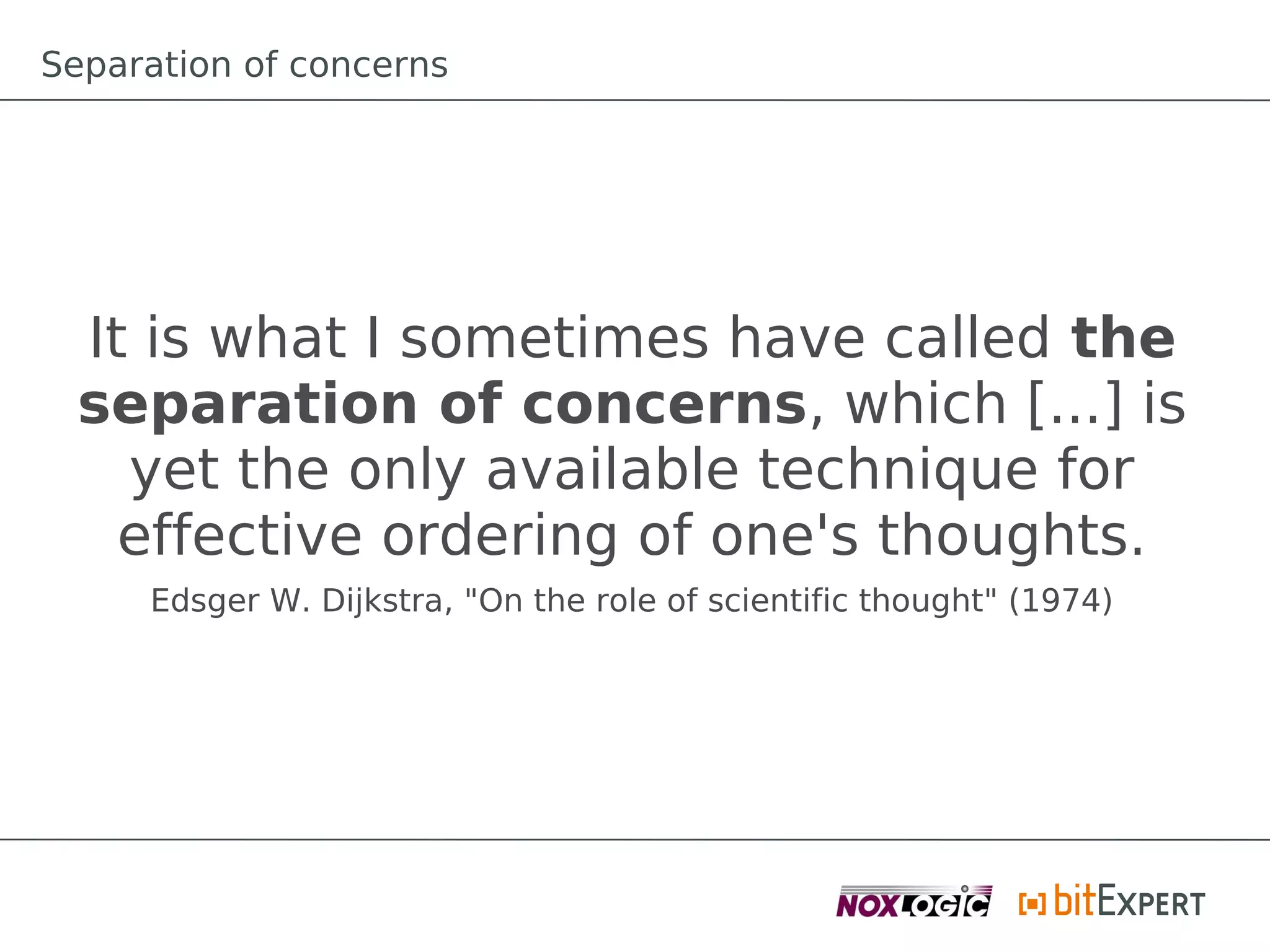 Separation of concerns




 It is what I sometimes have called the
 separation of concerns, which [...] is
   yet the only available technique for
   effective ordering of one's thoughts.
     Edsger W. Dijkstra, "On the role of scientific thought" (1974)
 