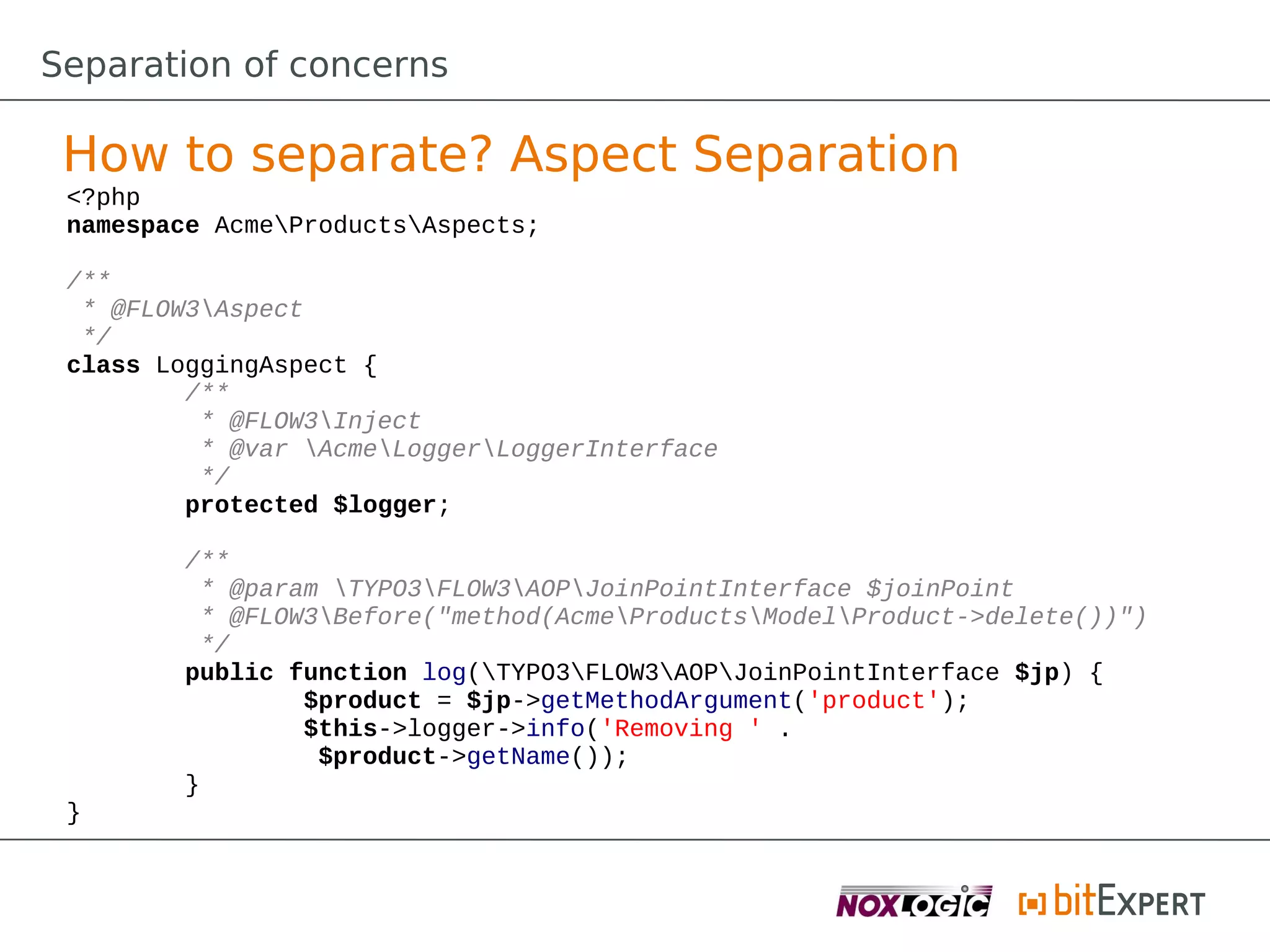 Separation of concerns

 How to separate? Aspect Separation
 <?php
 namespace AcmeProductsAspects;

 /**
  * @FLOW3Aspect
  */
 class LoggingAspect {
         /**
          * @FLOW3Inject
          * @var AcmeLoggerLoggerInterface
          */
         protected $logger;

         /**
          * @param TYPO3FLOW3AOPJoinPointInterface $joinPoint
          * @FLOW3Before("method(AcmeProductsModelProduct->delete())")
          */
         public function log(TYPO3FLOW3AOPJoinPointInterface $jp) {
                 $product = $jp->getMethodArgument('product');
                 $this->logger->info('Removing ' .
                  $product->getName());
         }
 }
 