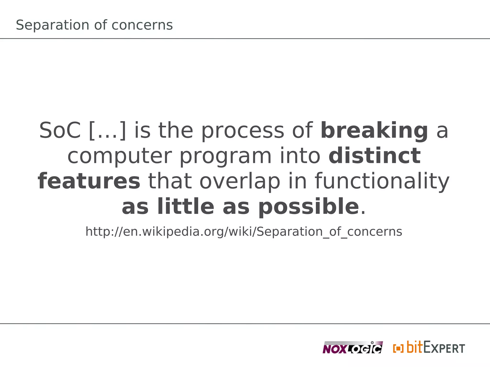 Separation of concerns




   SoC […] is the process of breaking a
     computer program into distinct
   features that overlap in functionality
          as little as possible.
         http://en.wikipedia.org/wiki/Separation_of_concerns
 