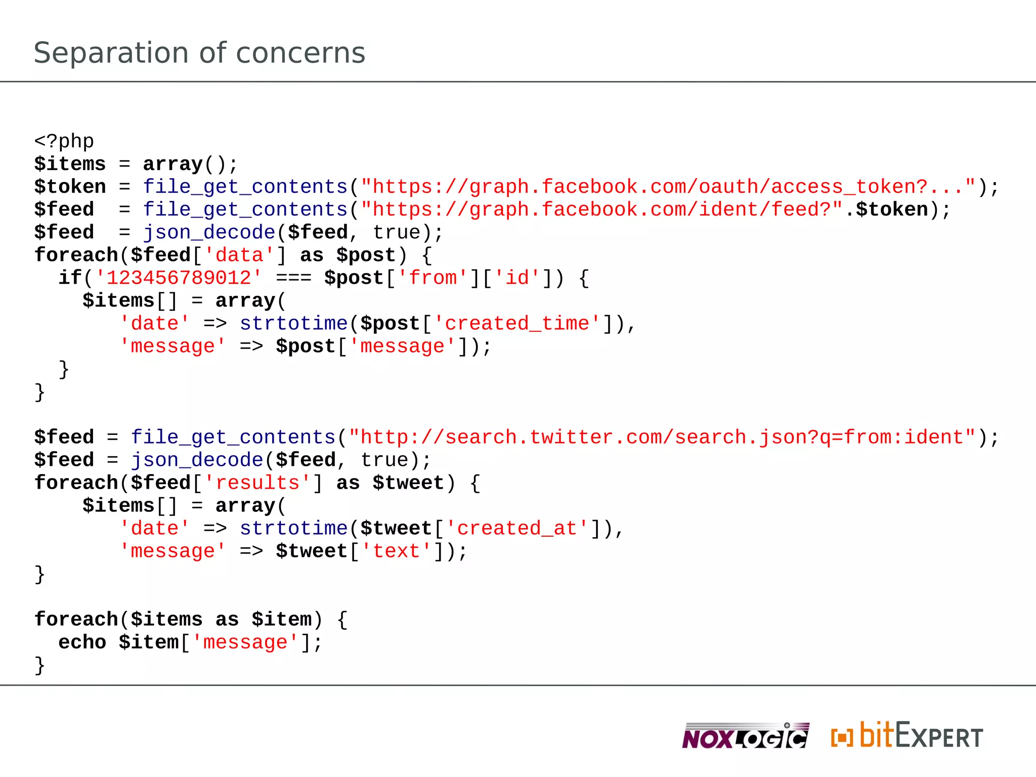 Separation of concerns

<?php
$items = array();
$token = file_get_contents("https://graph.facebook.com/oauth/access_token?...");
$feed = file_get_contents("https://graph.facebook.com/ident/feed?".$token);
$feed = json_decode($feed, true);
foreach($feed['data'] as $post) {
  if('123456789012' === $post['from']['id']) {
    $items[] = array(
       'date' => strtotime($post['created_time']),
       'message' => $post['message']);
  }
}

$feed = file_get_contents("http://search.twitter.com/search.json?q=from:ident");
$feed = json_decode($feed, true);
foreach($feed['results'] as $tweet) {
    $items[] = array(
       'date' => strtotime($tweet['created_at']),
       'message' => $tweet['text']);
}

foreach($items as $item) {
  echo $item['message'];
}
 