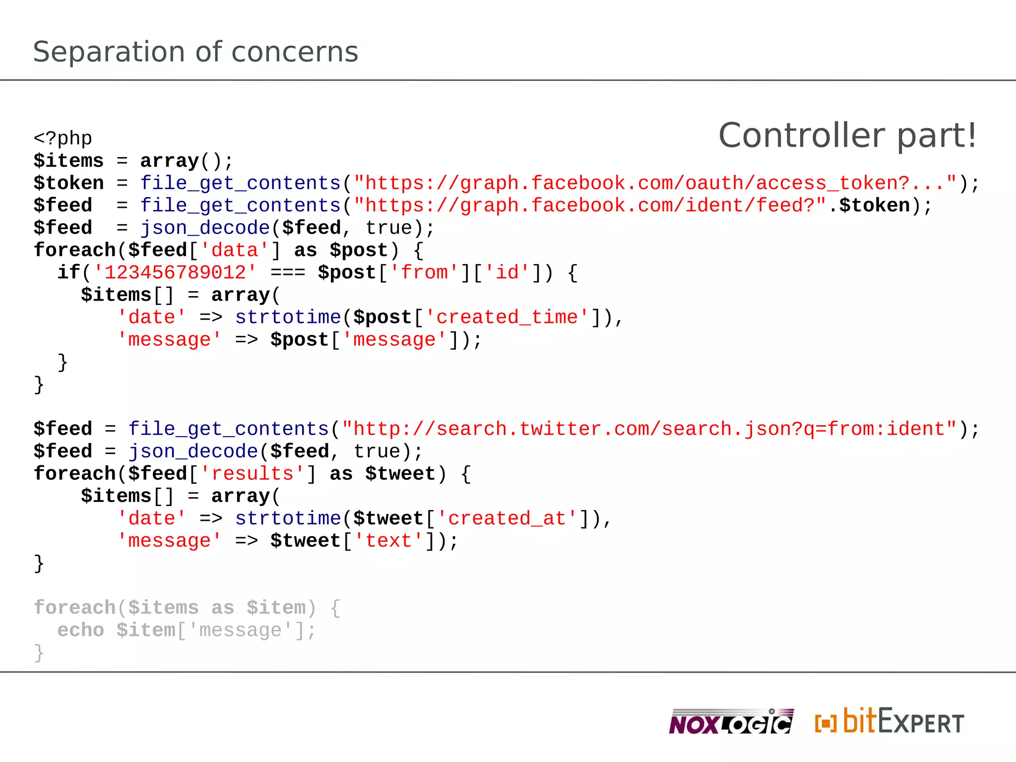 Separation of concerns

<?php                                                    Controller part!
$items = array();
$token = file_get_contents("https://graph.facebook.com/oauth/access_token?...");
$feed = file_get_contents("https://graph.facebook.com/ident/feed?".$token);
$feed = json_decode($feed, true);
foreach($feed['data'] as $post) {
  if('123456789012' === $post['from']['id']) {
    $items[] = array(
       'date' => strtotime($post['created_time']),
       'message' => $post['message']);
  }
}

$feed = file_get_contents("http://search.twitter.com/search.json?q=from:ident");
$feed = json_decode($feed, true);
foreach($feed['results'] as $tweet) {
    $items[] = array(
       'date' => strtotime($tweet['created_at']),
       'message' => $tweet['text']);
}

foreach($items as $item) {
  echo $item['message'];
}}
 