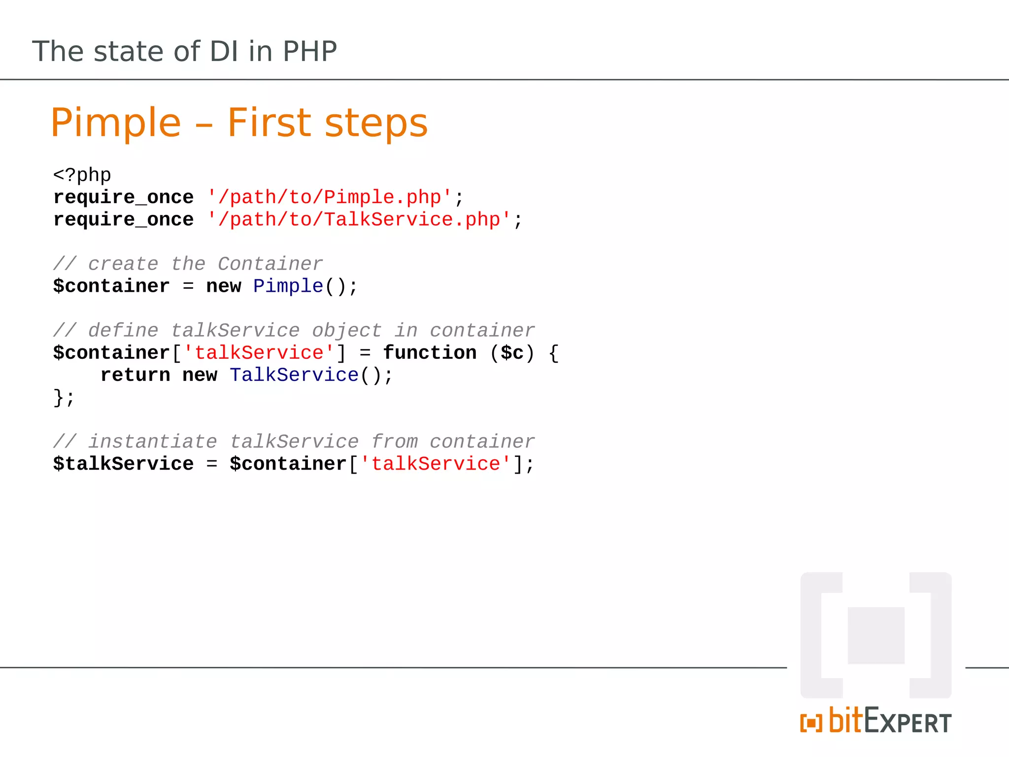 The state of DI in PHP

 Pimple – First steps
 <?php
 require_once '/path/to/Pimple.php';
 require_once '/path/to/TalkService.php';

 // create the Container
 $container = new Pimple();

 // define talkService object in container
 $container['talkService'] = function ($c) {
     return new TalkService();
 };

 // instantiate talkService from container
 $talkService = $container['talkService'];
 