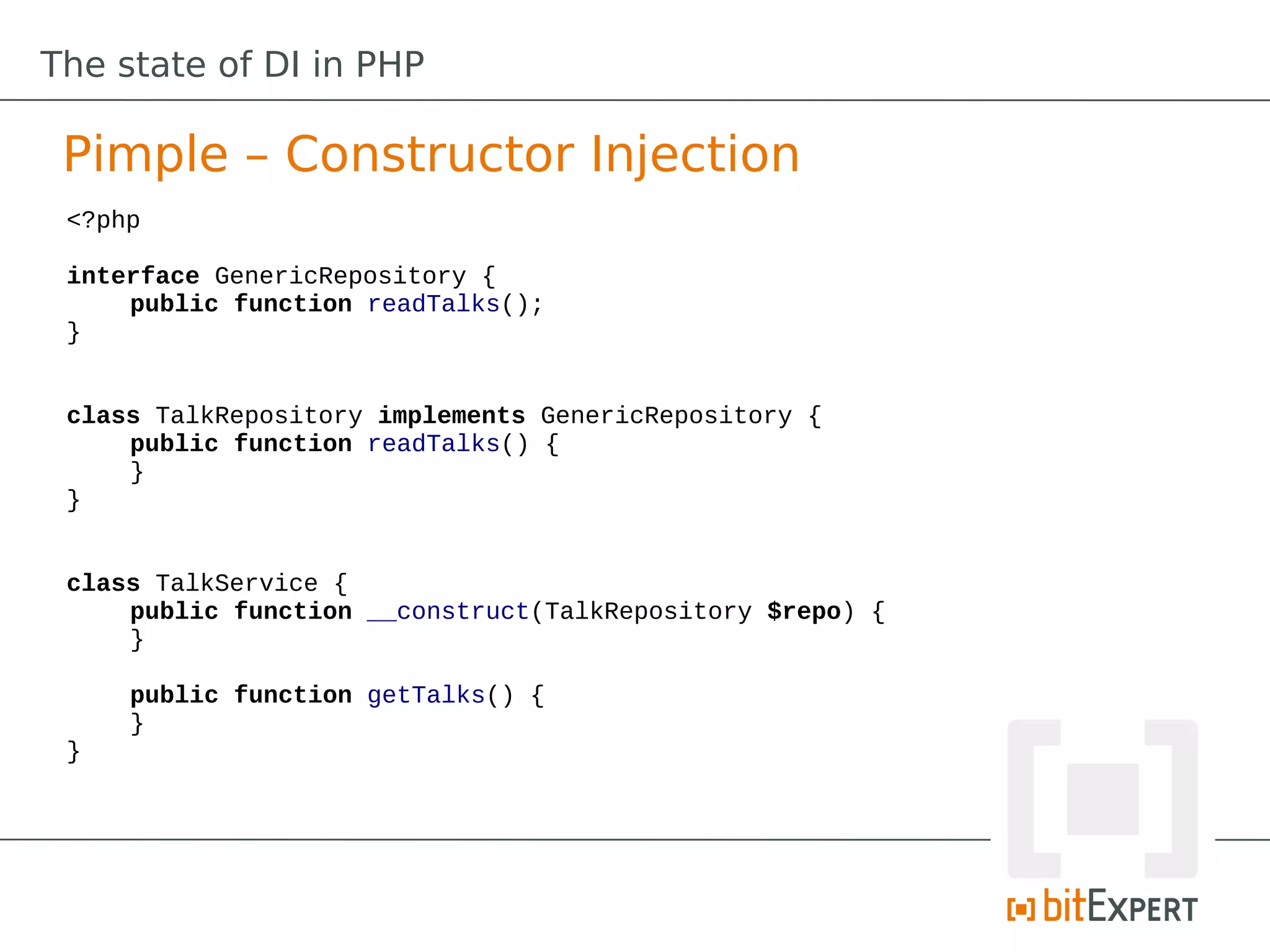 The state of DI in PHP

 Pimple – Constructor Injection
 <?php

 interface GenericRepository {
     public function readTalks();
 }


 class TalkRepository implements GenericRepository {
     public function readTalks() {
     }
 }


 class TalkService {
     public function __construct(TalkRepository $repo) {
     }

     public function getTalks() {
     }
 }
 