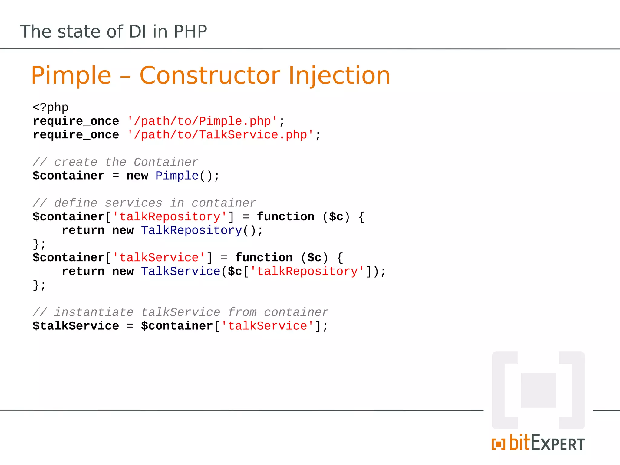 The state of DI in PHP

 Pimple – Constructor Injection
 <?php
 require_once '/path/to/Pimple.php';
 require_once '/path/to/TalkService.php';

 // create the Container
 $container = new Pimple();

 // define services in container
 $container['talkRepository'] = function ($c) {
     return new TalkRepository();
 };
 $container['talkService'] = function ($c) {
     return new TalkService($c['talkRepository']);
 };

 // instantiate talkService from container
 $talkService = $container['talkService'];
 