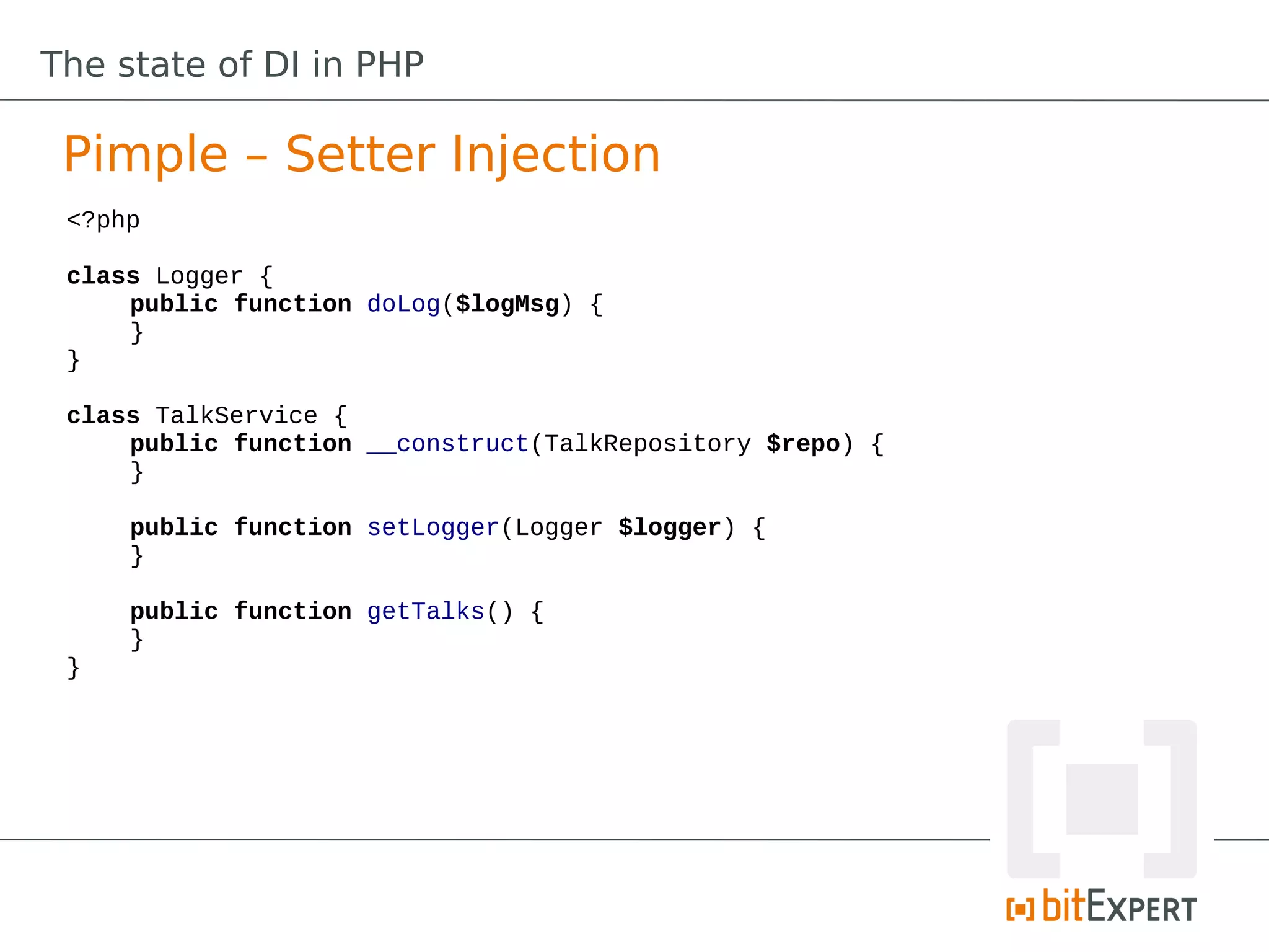 The state of DI in PHP

 Pimple – Setter Injection
 <?php

 class Logger {
     public function doLog($logMsg) {
     }
 }

 class TalkService {
     public function __construct(TalkRepository $repo) {
     }

     public function setLogger(Logger $logger) {
     }

     public function getTalks() {
     }
 }
 