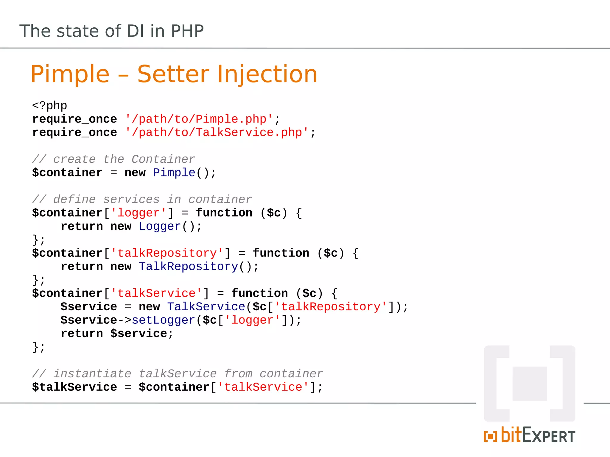 The state of DI in PHP

 Pimple – Setter Injection
 <?php
 require_once '/path/to/Pimple.php';
 require_once '/path/to/TalkService.php';

 // create the Container
 $container = new Pimple();

 // define services in container
 $container['logger'] = function ($c) {
     return new Logger();
 };
 $container['talkRepository'] = function ($c) {
     return new TalkRepository();
 };
 $container['talkService'] = function ($c) {
     $service = new TalkService($c['talkRepository']);
     $service->setLogger($c['logger']);
     return $service;
 };

 // instantiate talkService from container
 $talkService = $container['talkService'];
 