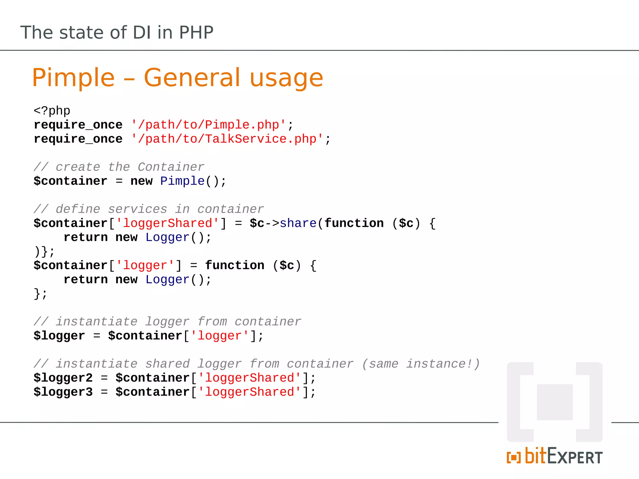 The state of DI in PHP

 Pimple – General usage
 <?php
 require_once '/path/to/Pimple.php';
 require_once '/path/to/TalkService.php';

 // create the Container
 $container = new Pimple();

 // define services in container
 $container['loggerShared'] = $c->share(function ($c) {
     return new Logger();
 )};
 $container['logger'] = function ($c) {
     return new Logger();
 };

 // instantiate logger from container
 $logger = $container['logger'];

 // instantiate shared logger from container (same instance!)
 $logger2 = $container['loggerShared'];
 $logger3 = $container['loggerShared'];
 