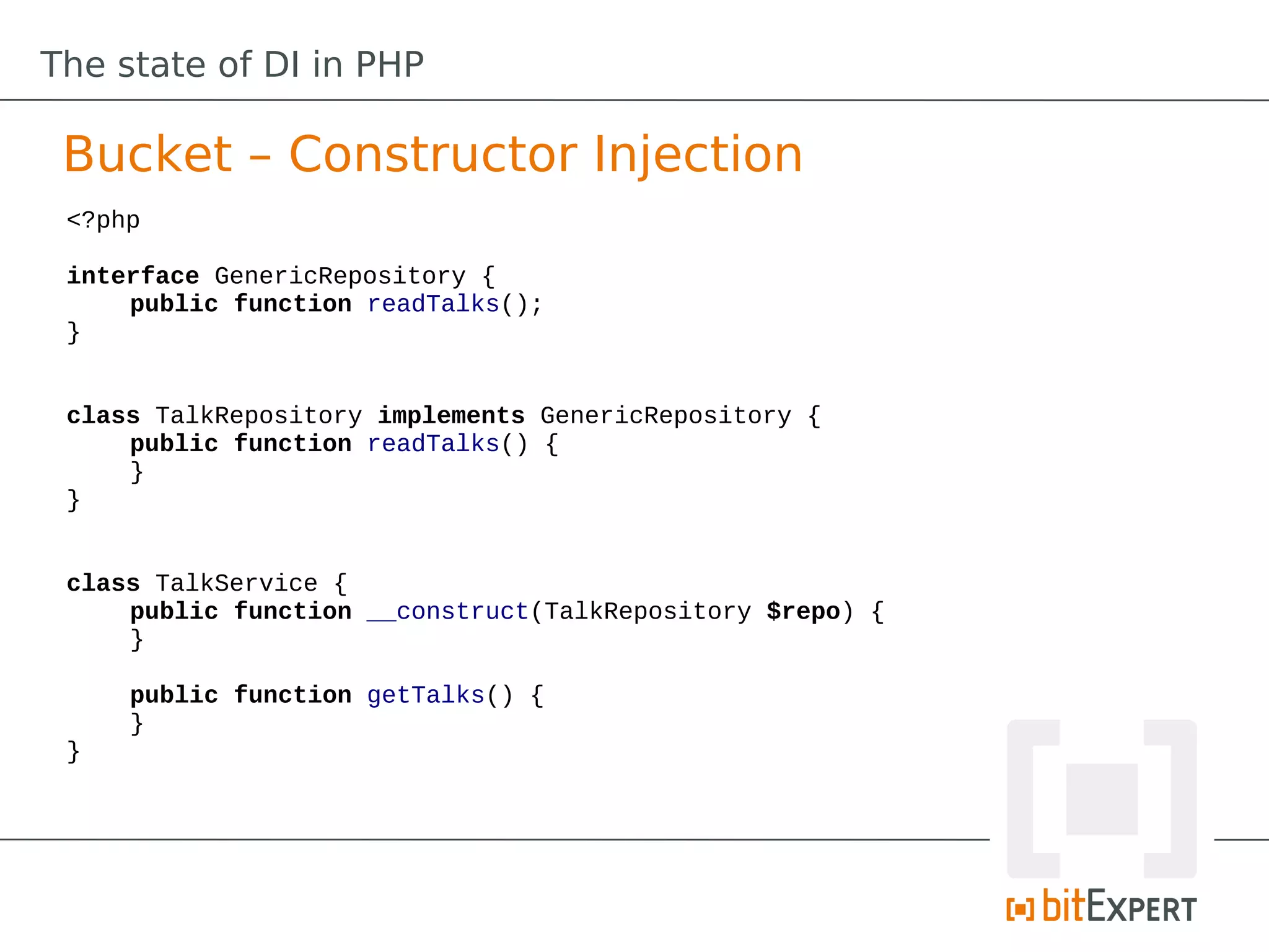 The state of DI in PHP

 Bucket – Constructor Injection
 <?php

 interface GenericRepository {
     public function readTalks();
 }


 class TalkRepository implements GenericRepository {
     public function readTalks() {
     }
 }


 class TalkService {
     public function __construct(TalkRepository $repo) {
     }

     public function getTalks() {
     }
 }
 