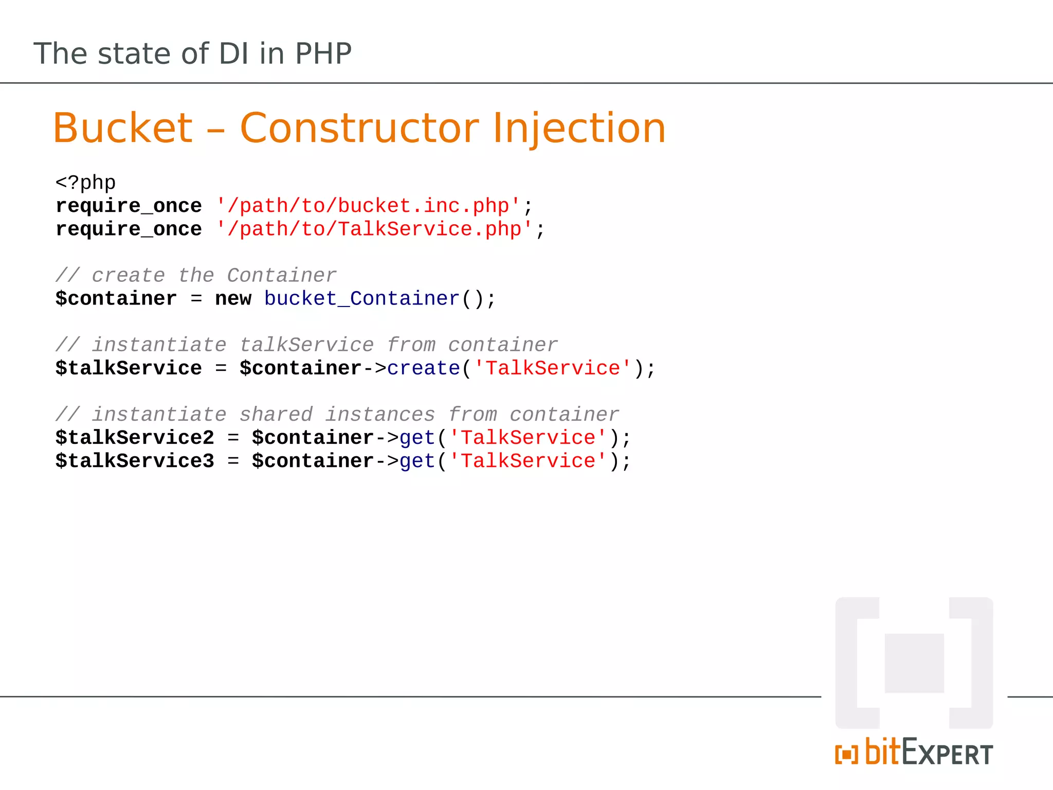 The state of DI in PHP

 Bucket – Constructor Injection
 <?php
 require_once '/path/to/bucket.inc.php';
 require_once '/path/to/TalkService.php';

 // create the Container
 $container = new bucket_Container();

 // instantiate talkService from container
 $talkService = $container->create('TalkService');

 // instantiate shared instances from container
 $talkService2 = $container->get('TalkService');
 $talkService3 = $container->get('TalkService');
 