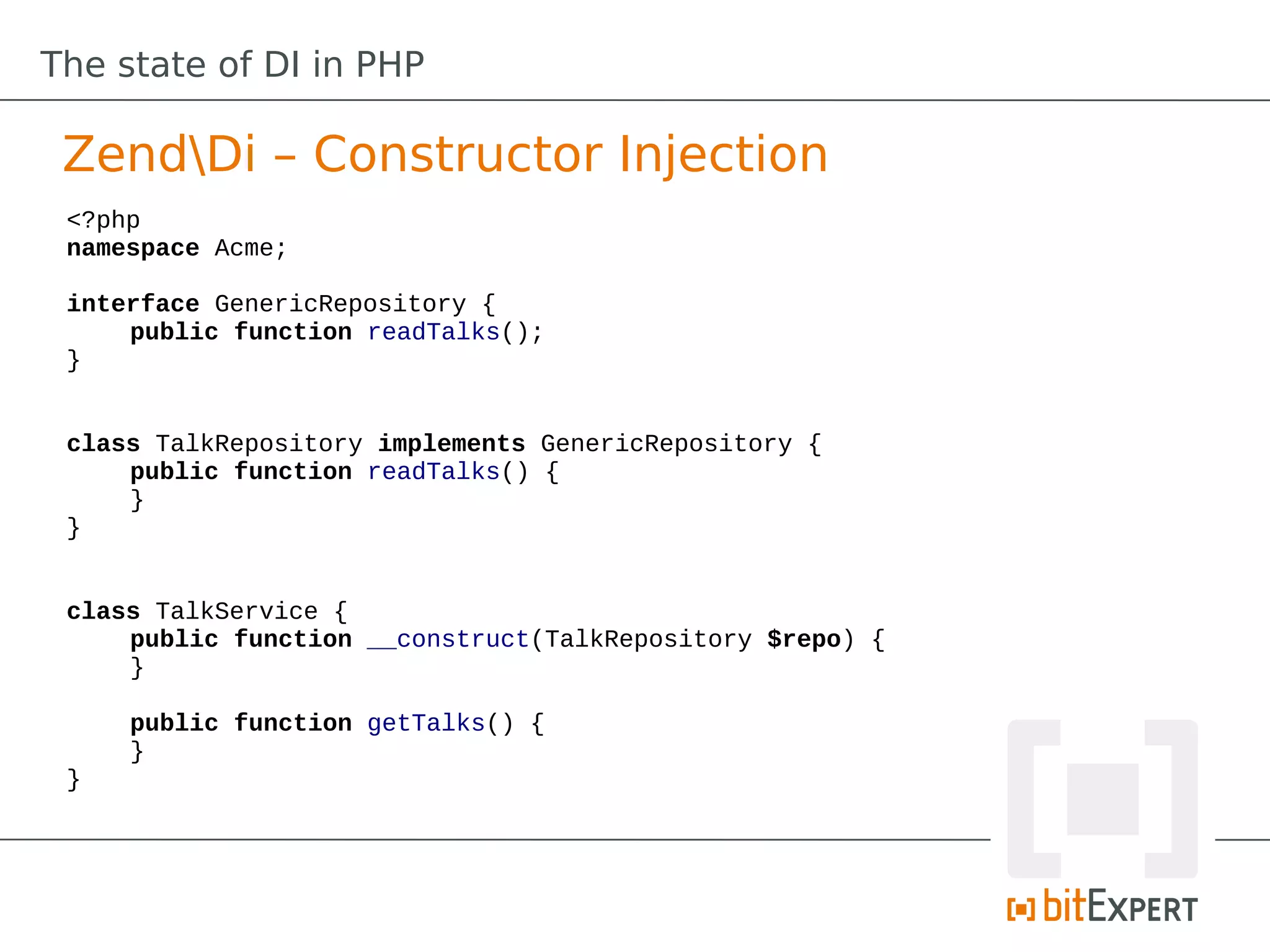 The state of DI in PHP

 ZendDi – Constructor Injection
 <?php
 namespace Acme;

 interface GenericRepository {
     public function readTalks();
 }


 class TalkRepository implements GenericRepository {
     public function readTalks() {
     }
 }


 class TalkService {
     public function __construct(TalkRepository $repo) {
     }

     public function getTalks() {
     }
 }
 