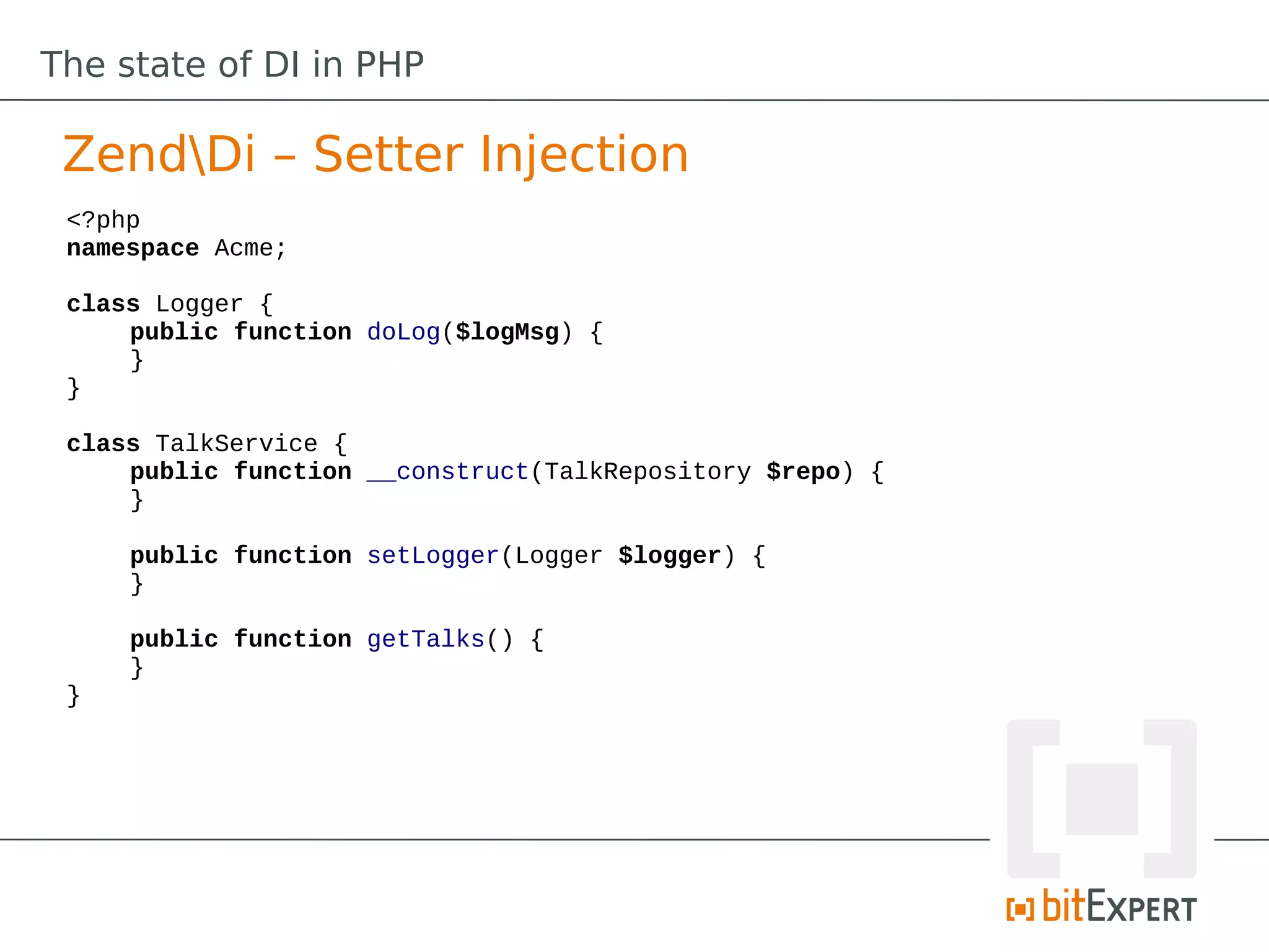 The state of DI in PHP

 ZendDi – Setter Injection
 <?php
 namespace Acme;

 class Logger {
     public function doLog($logMsg) {
     }
 }

 class TalkService {
     public function __construct(TalkRepository $repo) {
     }

     public function setLogger(Logger $logger) {
     }

     public function getTalks() {
     }
 }
 
