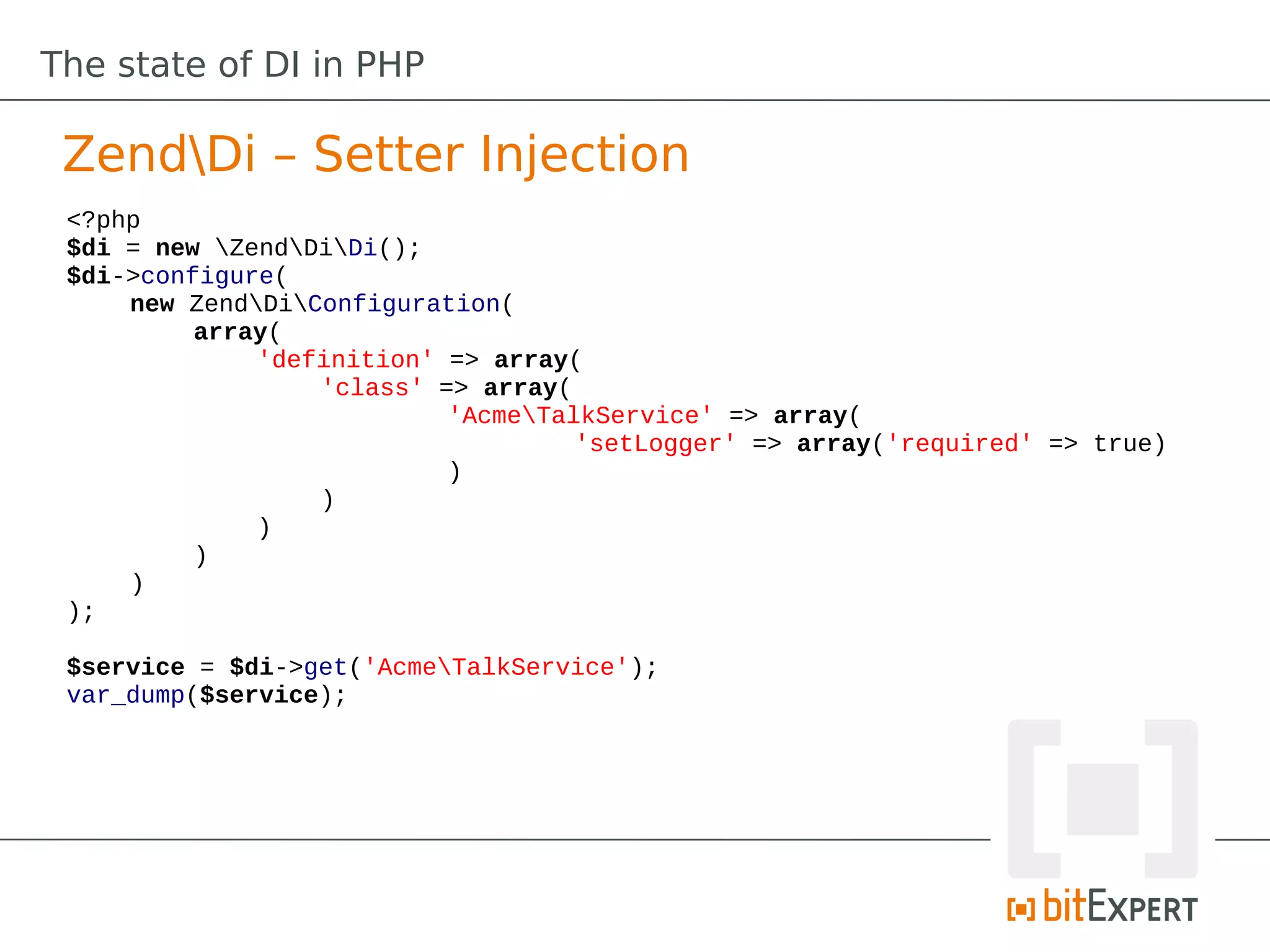 The state of DI in PHP

 ZendDi – Setter Injection
 <?php
 $di = new ZendDiDi();
 $di->configure(
     new ZendDiConfiguration(
          array(
              'definition' => array(
                  'class' => array(
                           'AcmeTalkService' => array(
                                    'setLogger' => array('required' => true)
                           )
                  )
              )
          )
     )
 );

 $service = $di->get('AcmeTalkService');
 var_dump($service);
 