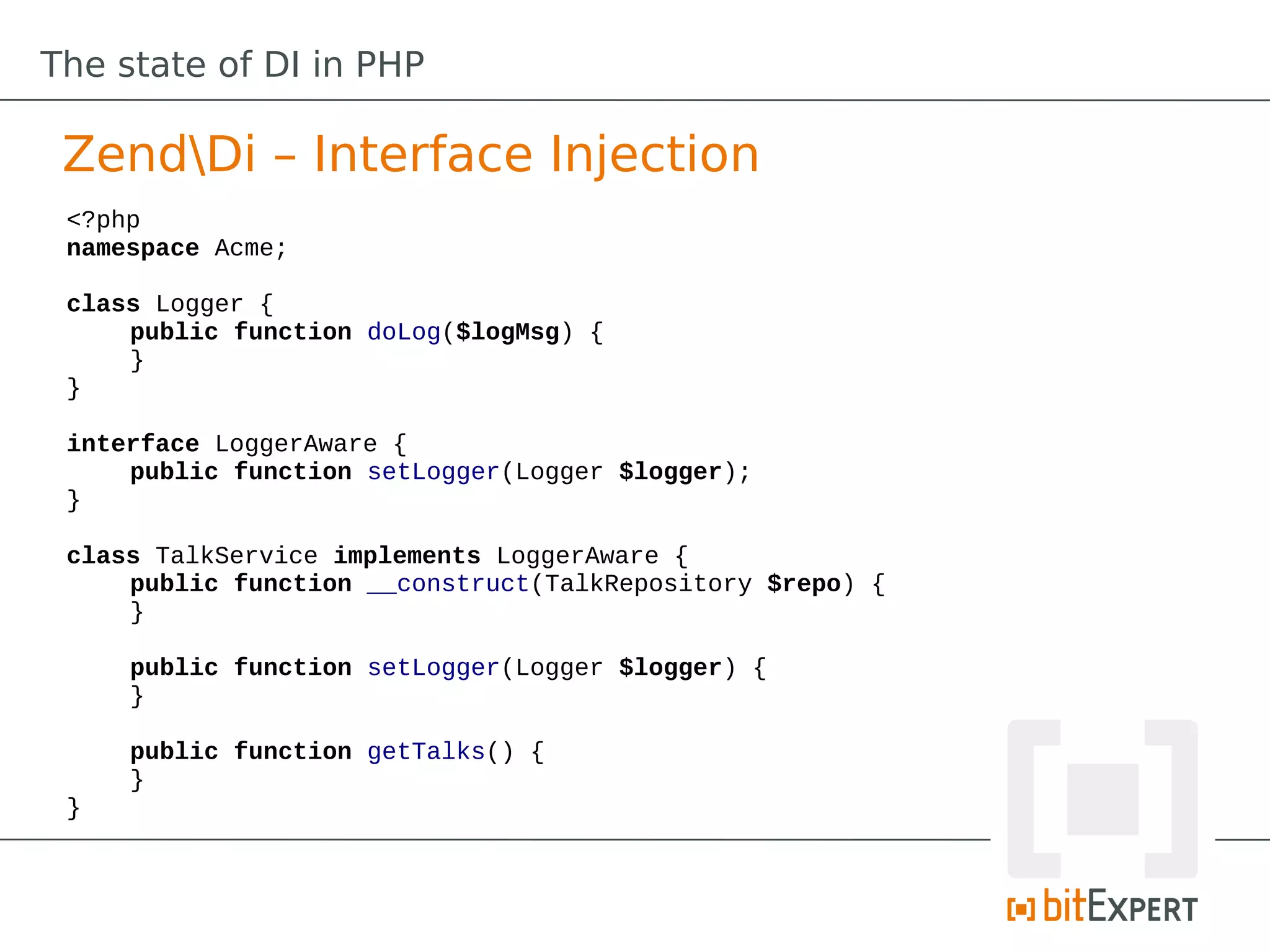 The state of DI in PHP

 ZendDi – Interface Injection
 <?php
 namespace Acme;

 class Logger {
     public function doLog($logMsg) {
     }
 }

 interface LoggerAware {
     public function setLogger(Logger $logger);
 }

 class TalkService implements LoggerAware {
     public function __construct(TalkRepository $repo) {
     }

     public function setLogger(Logger $logger) {
     }

     public function getTalks() {
     }
 }
 