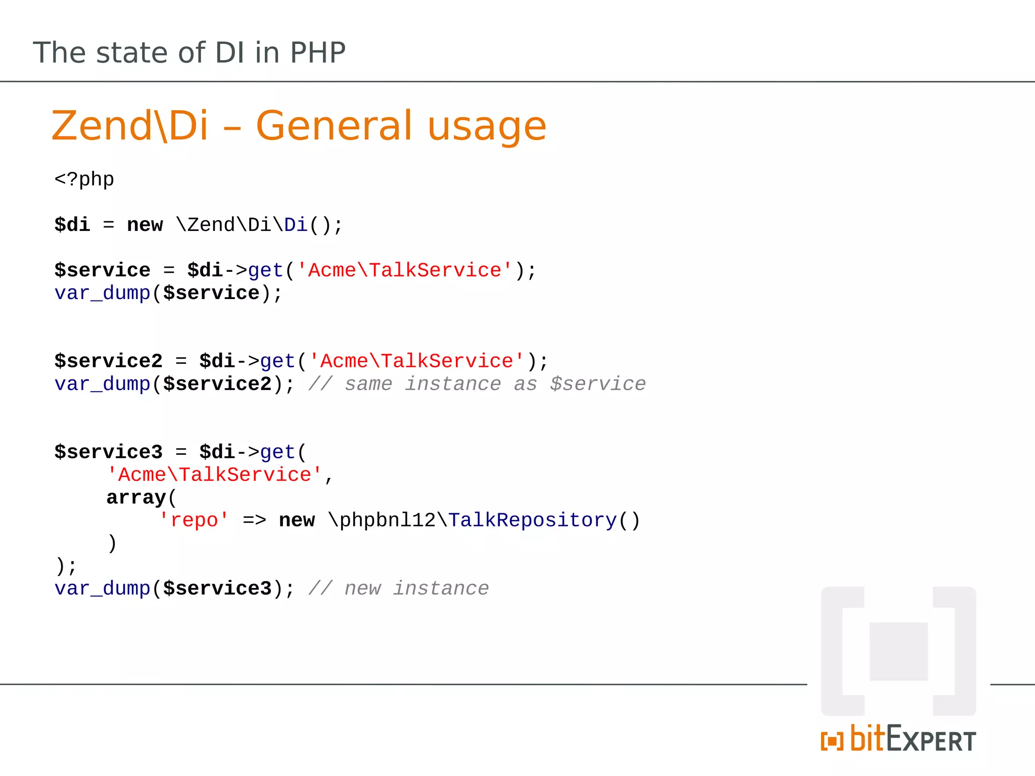 The state of DI in PHP

 ZendDi – General usage
 <?php

 $di = new ZendDiDi();

 $service = $di->get('AcmeTalkService');
 var_dump($service);


 $service2 = $di->get('AcmeTalkService');
 var_dump($service2); // same instance as $service


 $service3 = $di->get(
     'AcmeTalkService',
     array(
          'repo' => new phpbnl12TalkRepository()
     )
 );
 var_dump($service3); // new instance
 