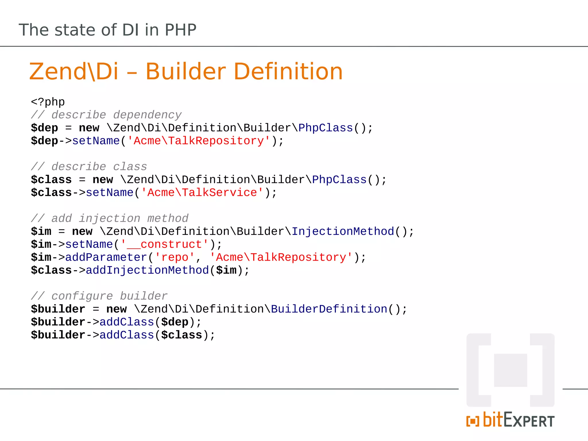The state of DI in PHP

 ZendDi – Builder Definition
 <?php
 // describe dependency
 $dep = new ZendDiDefinitionBuilderPhpClass();
 $dep->setName('AcmeTalkRepository');

 // describe class
 $class = new ZendDiDefinitionBuilderPhpClass();
 $class->setName('AcmeTalkService');

 // add injection method
 $im = new ZendDiDefinitionBuilderInjectionMethod();
 $im->setName('__construct');
 $im->addParameter('repo', 'AcmeTalkRepository');
 $class->addInjectionMethod($im);

 // configure builder
 $builder = new ZendDiDefinitionBuilderDefinition();
 $builder->addClass($dep);
 $builder->addClass($class);
 