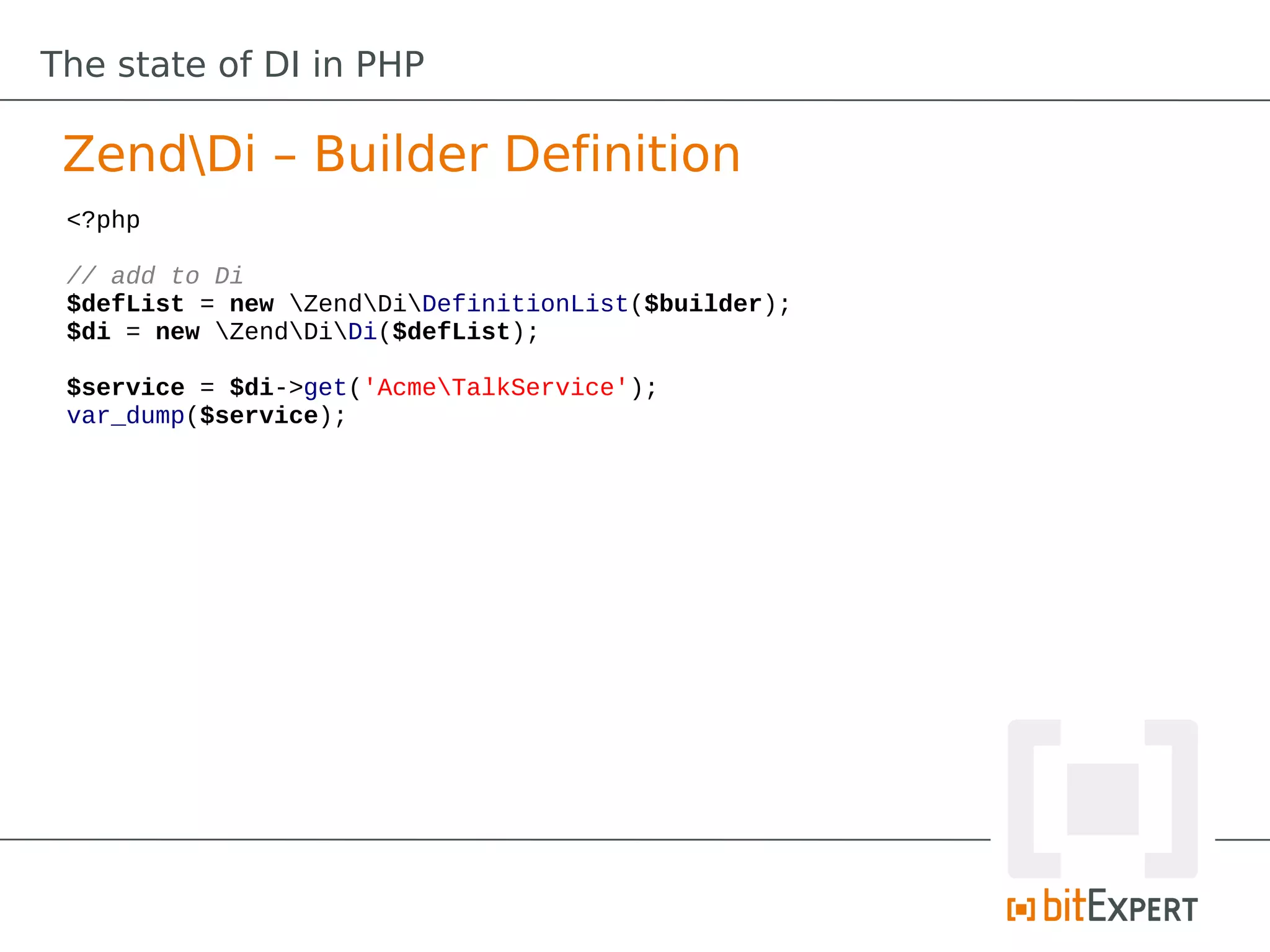 The state of DI in PHP

 ZendDi – Builder Definition
 <?php

 // add to Di
 $defList = new ZendDiDefinitionList($builder);
 $di = new ZendDiDi($defList);

 $service = $di->get('AcmeTalkService');
 var_dump($service);
 