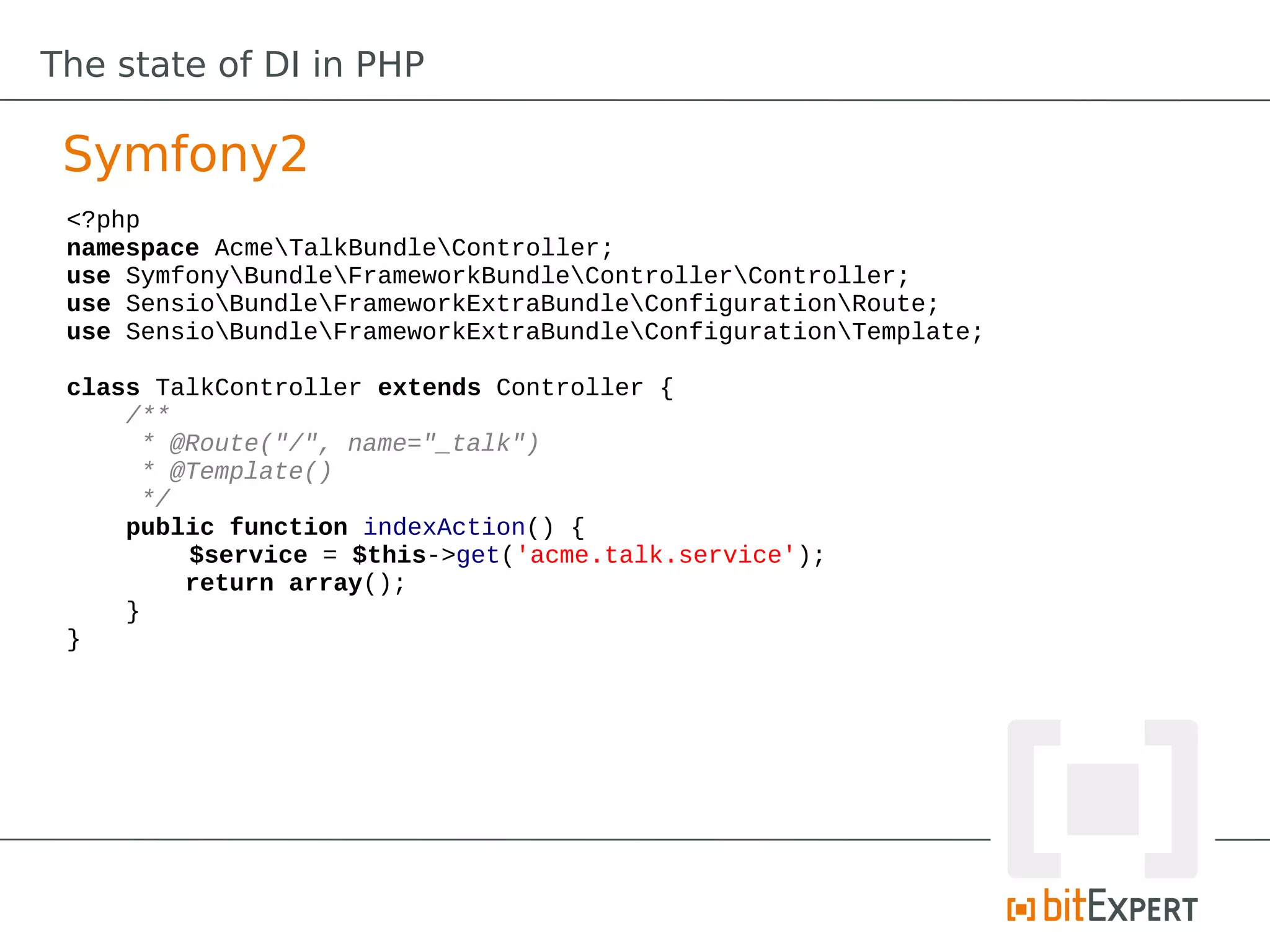 The state of DI in PHP

 Symfony2
 <?php
 namespace AcmeTalkBundleController;
 use SymfonyBundleFrameworkBundleControllerController;
 use SensioBundleFrameworkExtraBundleConfigurationRoute;
 use SensioBundleFrameworkExtraBundleConfigurationTemplate;

 class TalkController extends Controller {
     /**
      * @Route("/", name="_talk")
      * @Template()
      */
     public function indexAction() {
         $service = $this->get('acme.talk.service');
         return array();
     }
 }
 