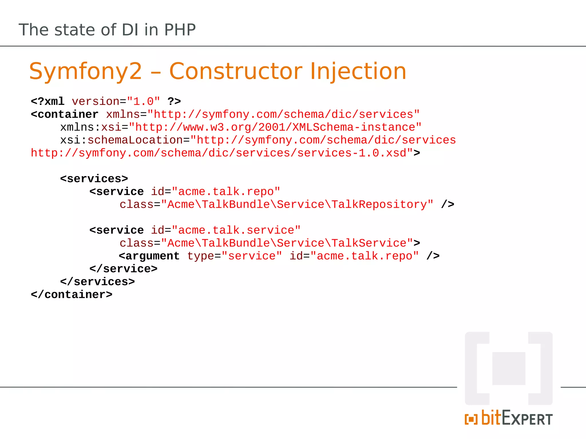 The state of DI in PHP

 Symfony2 – Constructor Injection
 <?xml version="1.0" ?>
 <container xmlns="http://symfony.com/schema/dic/services"
     xmlns:xsi="http://www.w3.org/2001/XMLSchema-instance"
     xsi:schemaLocation="http://symfony.com/schema/dic/services
 http://symfony.com/schema/dic/services/services-1.0.xsd">

     <services>
         <service id="acme.talk.repo"
              class="AcmeTalkBundleServiceTalkRepository" />

          <service id="acme.talk.service"
              class="AcmeTalkBundleServiceTalkService">
              <argument type="service" id="acme.talk.repo" />
          </service>
     </services>
 </container>
 