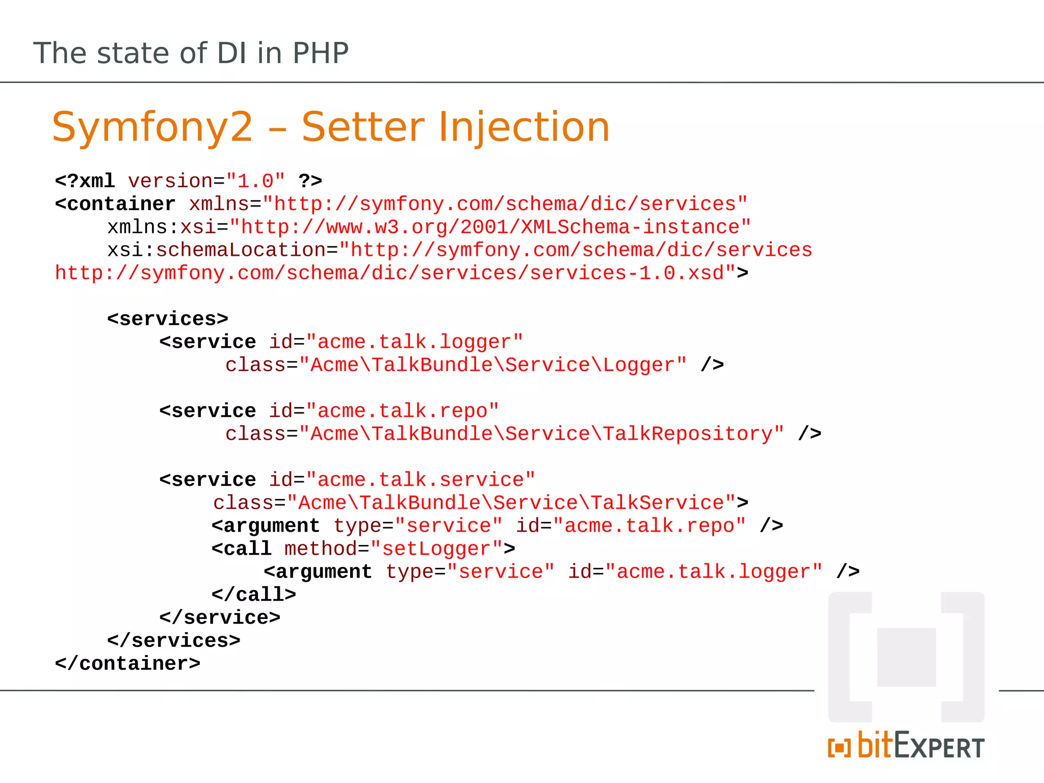 The state of DI in PHP

 Symfony2 – Setter Injection
 <?xml version="1.0" ?>
 <container xmlns="http://symfony.com/schema/dic/services"
     xmlns:xsi="http://www.w3.org/2001/XMLSchema-instance"
     xsi:schemaLocation="http://symfony.com/schema/dic/services
 http://symfony.com/schema/dic/services/services-1.0.xsd">

     <services>
         <service id="acme.talk.logger"
               class="AcmeTalkBundleServiceLogger" />

         <service id="acme.talk.repo"
              class="AcmeTalkBundleServiceTalkRepository" />

          <service id="acme.talk.service"
              class="AcmeTalkBundleServiceTalkService">
              <argument type="service" id="acme.talk.repo" />
              <call method="setLogger">
                   <argument type="service" id="acme.talk.logger" />
              </call>
          </service>
     </services>
 </container>
 