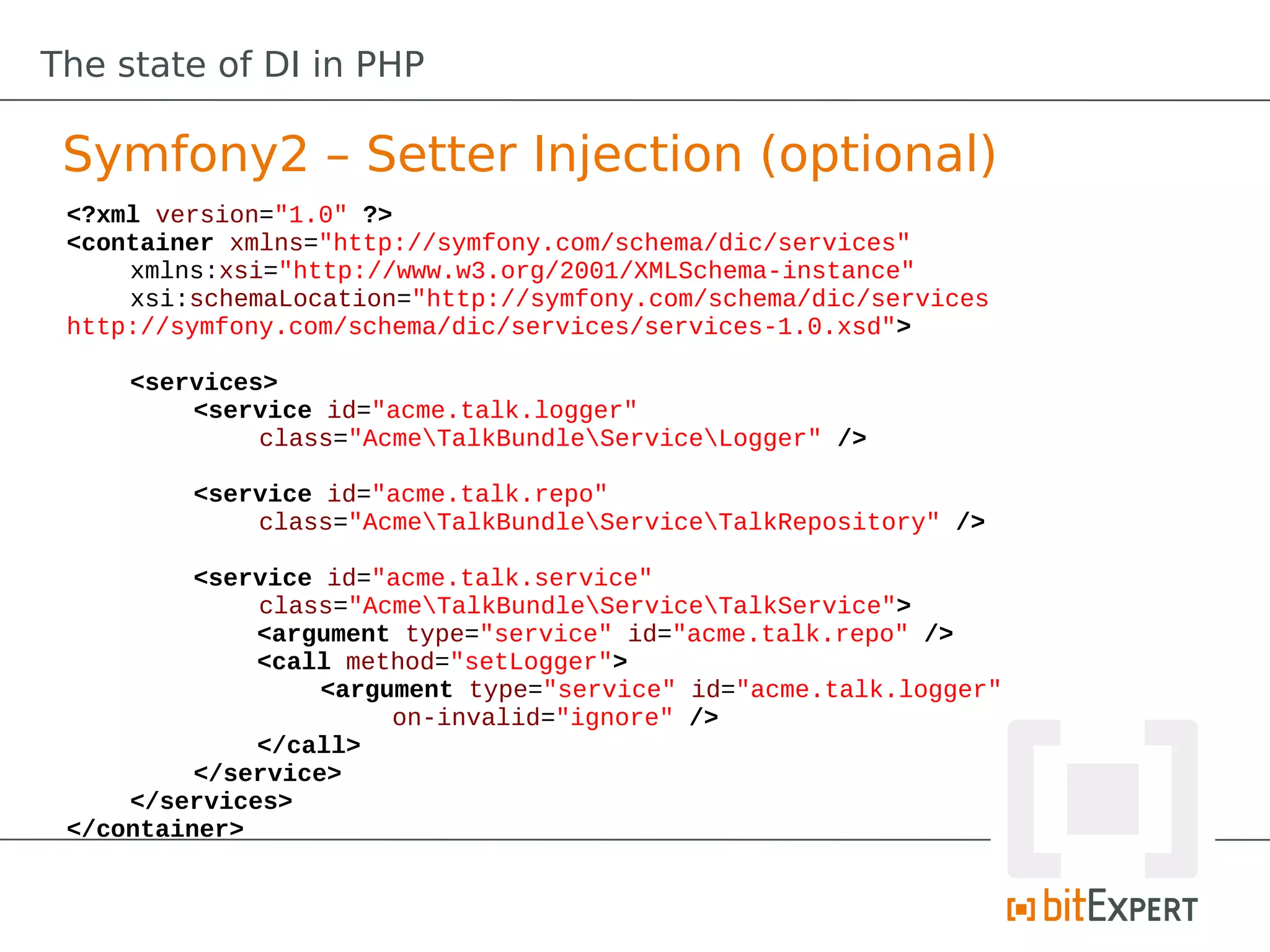 The state of DI in PHP

 Symfony2 – Setter Injection (optional)
 <?xml version="1.0" ?>
 <container xmlns="http://symfony.com/schema/dic/services"
     xmlns:xsi="http://www.w3.org/2001/XMLSchema-instance"
     xsi:schemaLocation="http://symfony.com/schema/dic/services
 http://symfony.com/schema/dic/services/services-1.0.xsd">

     <services>
         <service id="acme.talk.logger"
              class="AcmeTalkBundleServiceLogger" />

         <service id="acme.talk.repo"
             class="AcmeTalkBundleServiceTalkRepository" />

          <service id="acme.talk.service"
              class="AcmeTalkBundleServiceTalkService">
              <argument type="service" id="acme.talk.repo" />
              <call method="setLogger">
                   <argument type="service" id="acme.talk.logger"
                        on-invalid="ignore" />
              </call>
          </service>
     </services>
 </container>
 
