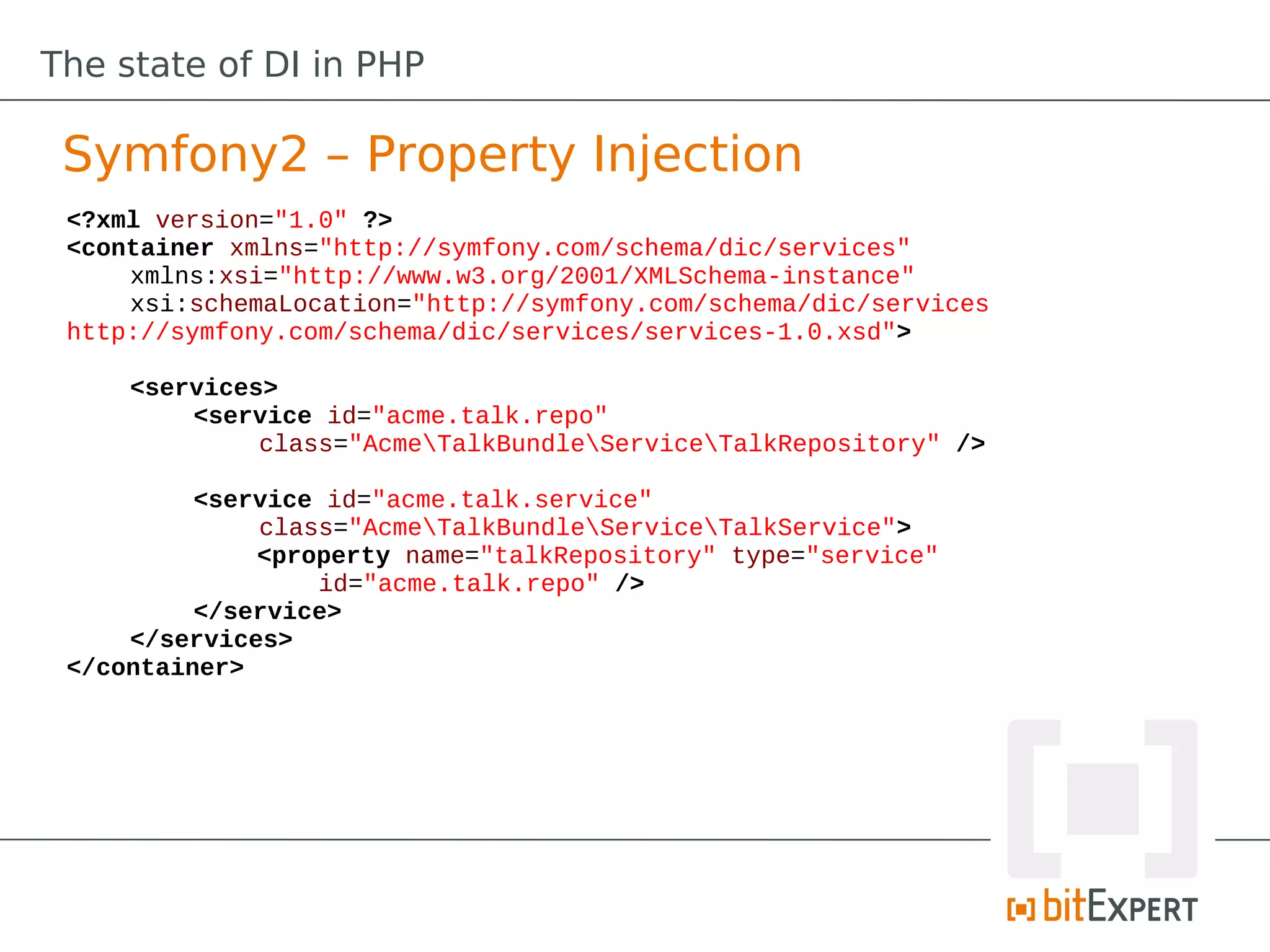 The state of DI in PHP

 Symfony2 – Property Injection
 <?xml version="1.0" ?>
 <container xmlns="http://symfony.com/schema/dic/services"
     xmlns:xsi="http://www.w3.org/2001/XMLSchema-instance"
     xsi:schemaLocation="http://symfony.com/schema/dic/services
 http://symfony.com/schema/dic/services/services-1.0.xsd">

     <services>
         <service id="acme.talk.repo"
              class="AcmeTalkBundleServiceTalkRepository" />

          <service id="acme.talk.service"
              class="AcmeTalkBundleServiceTalkService">
              <property name="talkRepository" type="service"
                  id="acme.talk.repo" />
          </service>
     </services>
 </container>
 