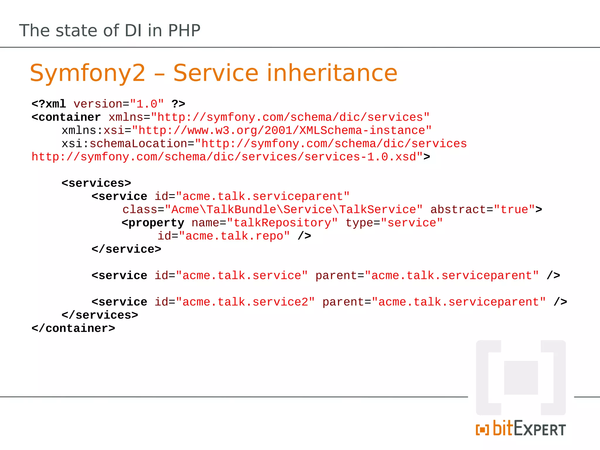 The state of DI in PHP

 Symfony2 – Service inheritance
 <?xml version="1.0" ?>
 <container xmlns="http://symfony.com/schema/dic/services"
     xmlns:xsi="http://www.w3.org/2001/XMLSchema-instance"
     xsi:schemaLocation="http://symfony.com/schema/dic/services
 http://symfony.com/schema/dic/services/services-1.0.xsd">

     <services>
         <service id="acme.talk.serviceparent"
              class="AcmeTalkBundleServiceTalkService" abstract="true">
              <property name="talkRepository" type="service"
                   id="acme.talk.repo" />
         </service>

         <service id="acme.talk.service" parent="acme.talk.serviceparent" />

          <service id="acme.talk.service2" parent="acme.talk.serviceparent" />
     </services>
 </container>
 