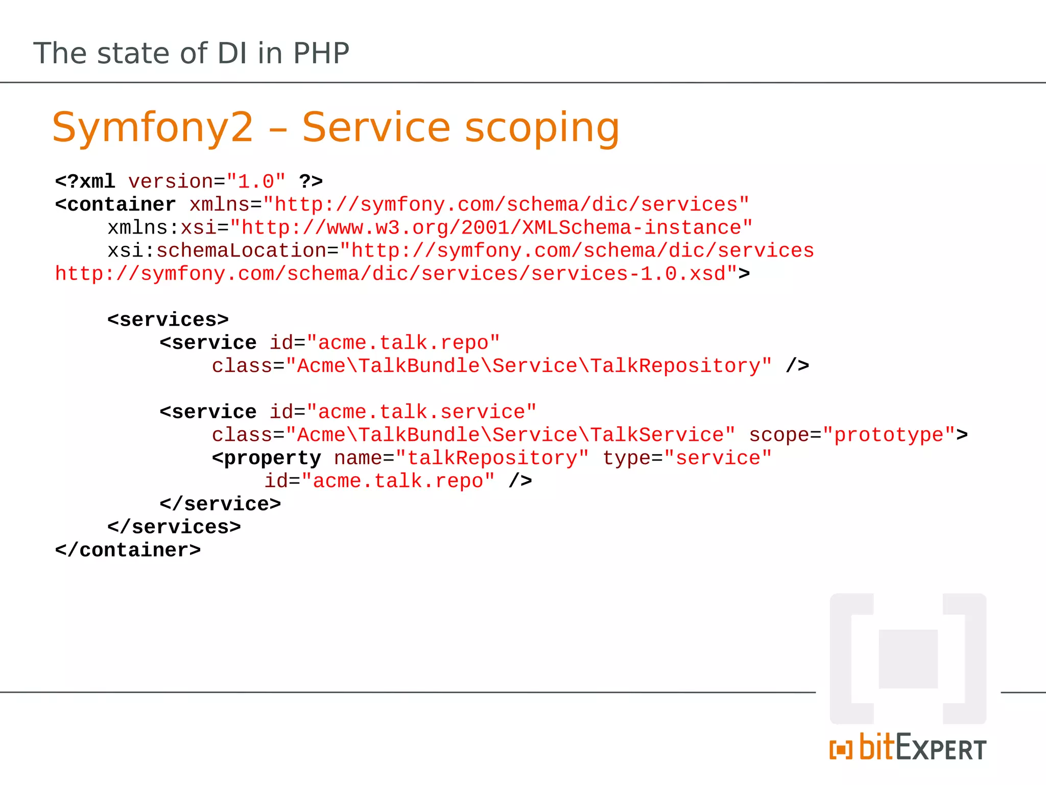 The state of DI in PHP

 Symfony2 – Service scoping
 <?xml version="1.0" ?>
 <container xmlns="http://symfony.com/schema/dic/services"
     xmlns:xsi="http://www.w3.org/2001/XMLSchema-instance"
     xsi:schemaLocation="http://symfony.com/schema/dic/services
 http://symfony.com/schema/dic/services/services-1.0.xsd">

     <services>
         <service id="acme.talk.repo"
              class="AcmeTalkBundleServiceTalkRepository" />

          <service id="acme.talk.service"
              class="AcmeTalkBundleServiceTalkService" scope="prototype">
              <property name="talkRepository" type="service"
                   id="acme.talk.repo" />
          </service>
     </services>
 </container>
 